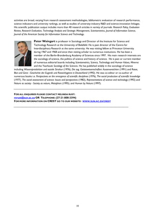 10
activities are broad, varying from research assessment methodologies, bibliometric evaluation of research performance,
science indicators and university rankings, as well as studies of university-industry R&D and science-innovation linkages.
His scientific publication output includes more than 40 research articles in variety of journals: Research Policy, Evaluation
Review, Research Evaluation, Technology Analysis and Strategic Management, Scientometrics, Journal of Information Science,
Journal of the American Society for Information Science and Technology.
Peter Weingart is professor in Sociology and Director of the Institute for Science and
Technology Research at the University of Bielefeld. He is past director of the Centre for
Interdisciplinary Research at the same university. He was visiting fellow at Princeton University
during 1967 and 1968 and since then visiting scholar to numerous institutions. He has been a
member of the Berlin-Brandenburg Academy of Sciences since 1997. His main research interests are
the sociology of science, the politics of science and history of science. He is past or current member
of numerous editorial boards including Scientometrics, Science, Technology and Human Values, Minerva
and the Yearbook Sociology of the Sciences. He has published widely in the sociology of science
including Wissensproduktion und soziale Struktur (1976), Die sog. Geisteswissenschaften: Aussenansichten (1991) and Rasse,
Blut und Gene - Geschichte der Eugenik und Rassenhygiene in Deutschland (1992). He was co-editor or co-author of
numerous books i.e. Perspectives on the emergence of scientific disciplines (1976), The social production of scientific knowledge
(1977), The social assessment of science: Issues and perspectives (1982), Representations of science and technology (1992) and
Nature as society - Society as nature, Metaphors (1995), and Human by Nature (1997).
FOR ALL ENQUIRIES PLEASE CONTACT MELINDA RUST:
mrust@sun.ac.za OR TELEPHONE: (27-21-808-3394)
FOR MORE INFORMATION ON CREST GO TO OUR WEBSITE: WWW.SUN.AC.ZA/CREST
 