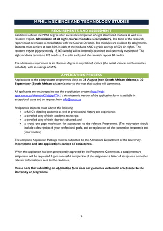 3
MPHIL in SCIENCE AND TECHNOLOGY STUDIES
REQUIREMENTS AND ASSESSMENT
Candidates obtain the MPhil degree after successful completion of eight structured modules as well as a
research report. Attendance of all eight course modules is compulsory. The topic of the research
report must be chosen in consultation with the Course Director. The modules are assessed by assignments.
Students must achieve at least 50% in each of the modules AND a grade average of 50% or higher. The
research report (approximately 15,000 words) will be internally examined and externally moderated. The
eight modules constitute 120 credits (15 credits each) and the research report 60 credits.
The admission requirement is an Honours degree in any field of science (the social sciences and humanities
included), with an average of 65%.
APPLICATION PROCESS
Applications to the postgraduate programmes close on 31 August (non-South African citizens) / 30
September (South African citizens) prior to the year that studies will commence.
All applicants are encouraged to use the e-application system (http://web-
apps.sun.ac.za/eAansoek2/alg.jsp?Tl=1 ). An electronic version of the application form is available in
exceptional cases and on request from info@sun.ac.za
Prospective students must submit the following:
 a full CV detailing academic as well as professional history and experience;
 a certified copy of their academic transcript;
 a certified copy of their degree/s obtained; and
 a typed one page motivation for acceptance to the relevant Programme. (The motivation should
include a description of your professional goals, and an explanation of the connection between it and
your studies.)
The complete Application Package must be submitted to the Admissions Department of the University.
Incomplete and late applications cannot be considered.
When the application has been provisionally approved by the Programme Committee, a supplementary
assignment will be requested. Upon successful completion of the assignment a letter of acceptance and other
relevant information is sent to the candidate.
Please note that submitting an application form does not guarantee automatic acceptance to the
University or programme.
 
