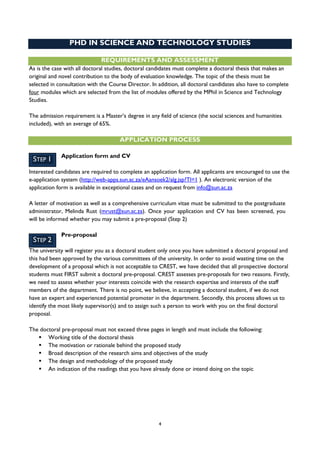 4
STEP 1
STEP 2
PHD IN SCIENCE AND TECHNOLOGY STUDIES
REQUIREMENTS AND ASSESSMENT
As is the case with all doctoral studies, doctoral candidates must complete a doctoral thesis that makes an
original and novel contribution to the body of evaluation knowledge. The topic of the thesis must be
selected in consultation with the Course Director. In addition, all doctoral candidates also have to complete
four modules which are selected from the list of modules offered by the MPhil in Science and Technology
Studies.
The admission requirement is a Master’s degree in any field of science (the social sciences and humanities
included), with an average of 65%.
APPLICATION PROCESS
Application form and CV
Interested candidates are required to complete an application form. All applicants are encouraged to use the
e-application system (http://web-apps.sun.ac.za/eAansoek2/alg.jsp?Tl=1 ). An electronic version of the
application form is available in exceptional cases and on request from info@sun.ac.za
A letter of motivation as well as a comprehensive curriculum vitae must be submitted to the postgraduate
administrator, Melinda Rust (mrust@sun.ac.za). Once your application and CV has been screened, you
will be informed whether you may submit a pre-proposal (Step 2)
Pre-proposal
The university will register you as a doctoral student only once you have submitted a doctoral proposal and
this had been approved by the various committees of the university. In order to avoid wasting time on the
development of a proposal which is not acceptable to CREST, we have decided that all prospective doctoral
students must FIRST submit a doctoral pre-proposal. CREST assesses pre-proposals for two reasons. Firstly,
we need to assess whether your interests coincide with the research expertise and interests of the staff
members of the department. There is no point, we believe, in accepting a doctoral student, if we do not
have an expert and experienced potential promoter in the department. Secondly, this process allows us to
identify the most likely supervisor(s) and to assign such a person to work with you on the final doctoral
proposal.
The doctoral pre-proposal must not exceed three pages in length and must include the following:
 Working title of the doctoral thesis
 The motivation or rationale behind the proposed study
 Broad description of the research aims and objectives of the study
 The design and methodology of the proposed study
 An indication of the readings that you have already done or intend doing on the topic
 