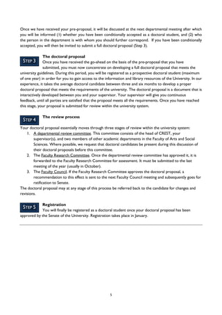 5
STEP 3
STEP 4
STEP 5
Once we have received your pre-proposal, it will be discussed at the next departmental meeting after which
you will be informed (1) whether you have been conditionally accepted as a doctoral student, and (2) who
the person in the department is with whom you should further correspond. If you have been conditionally
accepted, you will then be invited to submit a full doctoral proposal (Step 3).
The doctoral proposal
Once you have received the go-ahead on the basis of the pre-proposal that you have
submitted, you must now concentrate on developing a full doctoral proposal that meets the
university guidelines. During this period, you will be registered as a prospective doctoral student (maximum
of one year) in order for you to gain access to the information and library resources of the University. In our
experience, it takes the average doctoral candidate between three and six months to develop a proper
doctoral proposal that meets the requirements of the university. The doctoral proposal is a document that is
interactively developed between you and your supervisor. Your supervisor will give you continuous
feedback, until all parties are satisfied that the proposal meets all the requirements. Once you have reached
this stage, your proposal is submitted for review within the university system.
The review process
Your doctoral proposal essentially moves through three stages of review within the university system:
1. A departmental review committee. This committee consists of the head of CREST, your
supervisor(s), and two members of other academic departments in the Faculty of Arts and Social
Sciences. Where possible, we request that doctoral candidates be present during this discussion of
their doctoral proposals before this committee.
2. The Faculty Research Committee. Once the departmental review committee has approved it, it is
forwarded to the Faculty Research Committee for assessment. It must be submitted to the last
meeting of the year (usually in October).
3. The Faculty Council. If the Faculty Research Committee approves the doctoral proposal, a
recommendation to this effect is sent to the next Faculty Council meeting and subsequently goes for
ratification to Senate.
The doctoral proposal may at any stage of this process be referred back to the candidate for changes and
revisions.
Registration
You will finally be registered as a doctoral student once your doctoral proposal has been
approved by the Senate of the University. Registration takes place in January.
 