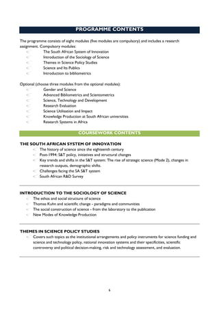 6
PROGRAMME CONTENTS
The programme consists of eight modules (five modules are compulsory) and includes a research
assignment. Compulsory modules:
The South African System of Innovation
Introduction of the Sociology of Science
Themes in Science Policy Studies
Science and Its Publics
Introduction to bibliometrics
Optional (choose three modules from the optional modules):
Gender and Science
Advanced Bibliometrics and Scientometrics
Science, Technology and Development
Research Evaluation
Science Utilisation and Impact
Knowledge Production at South African universities
Research Systems in Africa
COURSEWORK CONTENTS
THE SOUTH AFRICAN SYSTEM OF INNOVATION
The history of science since the eighteenth century
Post-1994: S&T policy, initiatives and structural changes
Key trends and shifts in the S&T system: The rise of strategic science (Mode 2), changes in
research outputs, demographic shifts.
Challenges facing the SA S&T system
South African R&D Survey
INTRODUCTION TO THE SOCIOLOGY OF SCIENCE
The ethos and social structure of science
Thomas Kuhn and scientific change - paradigms and communities
The social construction of science - from the laboratory to the publication
New Modes of Knowledge Production
THEMES IN SCIENCE POLICY STUDIES
Covers such topics as the institutional arrangements and policy instruments for science funding and
science and technology policy, national innovation systems and their specificities, scientific
controversy and political decision-making, risk and technology assessment, and evaluation.
 