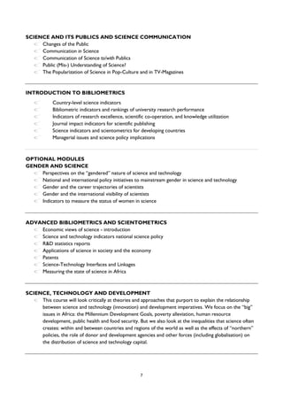 7
SCIENCE AND ITS PUBLICS AND SCIENCE COMMUNICATION
Changes of the Public
Communication in Science
Communication of Science to/with Publics
Public (Mis-) Understanding of Science?
The Popularization of Science in Pop-Culture and in TV-Magazines
INTRODUCTION TO BIBLIOMETRICS
Country-level science indicators
Bibliometric indicators and rankings of university research performance
Indicators of research excellence, scientific co-operation, and knowledge utilization
Journal impact indicators for scientific publishing
Science indicators and scientometrics for developing countries
Managerial issues and science policy implications
OPTIONAL MODULES
GENDER AND SCIENCE
Perspectives on the “gendered” nature of science and technology
National and international policy initiatives to mainstream gender in science and technology
Gender and the career trajectories of scientists
Gender and the international visibility of scientists
Indicators to measure the status of women in science
ADVANCED BIBLIOMETRICS AND SCIENTOMETRICS
Economic views of science - introduction
Science and technology indicators national science policy
R&D statistics reports
Applications of science in society and the economy
Patents
Science-Technology Interfaces and Linkages
Measuring the state of science in Africa
SCIENCE, TECHNOLOGY AND DEVELOPMENT
This course will look critically at theories and approaches that purport to explain the relationship
between science and technology (innovation) and development imperatives. We focus on the “big”
issues in Africa: the Millennium Development Goals, poverty alleviation, human resource
development, public health and food security. But we also look at the inequalities that science often
creates: within and between countries and regions of the world as well as the effects of “northern”
policies, the role of donor and development agencies and other forces (including globalisation) on
the distribution of science and technology capital.
 