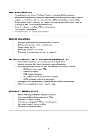 8
RESEARCH EVALUATION
The audit society and the new "evaluation" regime in science and higher education
A broad overview of research evaluation: Levels of evaluation, evaluation concepts, evaluation
purposes and evaluation methods (incl. peer review, bibliometric and case study methods)
Comparison of research evaluation and research assessment in selected European countries
(including UK RAE, Germany and the Netherlands)
Research evaluation in the South African science system
The University rankings game
Reactive measures and science communication
SCIENCE UTILISATION
Paradigms, frameworks and models of science utilisation
Diffusion of innovations within social networks
Evidence-based practice
Knowledge translation and uptake
The notion of science impact and ways to measure it
KNOWLEDGE PRODUCTION AT SOUTH AFRICAN UNIVERSITIES
Historical contextualisation of university research in South Africa
South African universities within the national system of innovation
National policies and initiatives and their influence/effect on university research
 DoE funding policy (since 1985)
 NRF research policy
 MRC research philosophy
 DST and its interventions in university research
 HEQC and a new quality assurance regime
Mapping the landscape of university research: Research centres and institutes
A bibliometric analysis of university research output
RESEARCH SYSTEMS IN AFRICA
Bibliometric analysis of African research production
Universities and knowledge production in Africa
The history of African science
International participation in African research systems
Agricultural research systems in Africa
Health research systems in Africa
 
