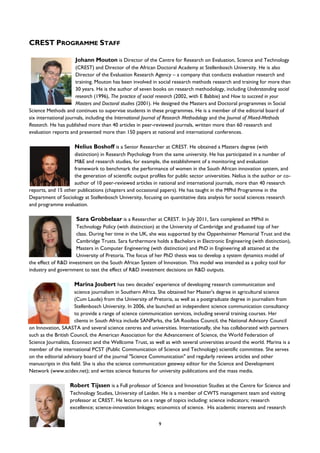 9
CREST PROGRAMME STAFF
Johann Mouton is Director of the Centre for Research on Evaluation, Science and Technology
(CREST) and Director of the African Doctoral Academy at Stellenbosch University. He is also
Director of the Evaluation Research Agency – a company that conducts evaluation research and
training. Mouton has been involved in social research methods research and training for more than
30 years. He is the author of seven books on research methodology, including Understanding social
research (1996), The practice of social research (2002, with E Babbie) and How to succeed in your
Masters and Doctoral studies (2001). He designed the Masters and Doctoral programmes in Social
Science Methods and continues to supervise students in these programmes. He is a member of the editorial board of
six international journals, including the International Journal of Research Methodology and the Journal of Mixed-Methods
Research. He has published more than 40 articles in peer-reviewed journals, written more than 60 research and
evaluation reports and presented more than 150 papers at national and international conferences.
Nelius Boshoff is a Senior Researcher at CREST. He obtained a Masters degree (with
distinction) in Research Psychology from the same university. He has participated in a number of
M&E and research studies, for example, the establishment of a monitoring and evaluation
framework to benchmark the performance of women in the South African innovation system, and
the generation of scientific output profiles for public sector universities. Nelius is the author or co-
author of 10 peer-reviewed articles in national and international journals, more than 40 research
reports, and 15 other publications (chapters and occasional papers). He has taught in the MPhil Programme in the
Department of Sociology at Stellenbosch University, focusing on quantitative data analysis for social sciences research
and programme evaluation.
Sara Grobbelaar is a Researcher at CREST. In July 2011, Sara completed an MPhil in
Technology Policy (with distinction) at the University of Cambridge and graduated top of her
class. During her time in the UK, she was supported by the Oppenheimer Memorial Trust and the
Cambridge Trusts. Sara furthermore holds a Bachelors in Electronic Engineering (with distinction),
Masters in Computer Engineering (with distinction) and PhD in Engineering all attained at the
University of Pretoria. The focus of her PhD thesis was to develop a system dynamics model of
the effect of R&D investment on the South African System of Innovation. This model was intended as a policy tool for
industry and government to test the effect of R&D investment decisions on R&D outputs.
Marina Joubert has two decades' experience of developing research communication and
science journalism in Southern Africa. She obtained her Master's degree in agricultural science
(Cum Laude) from the University of Pretoria, as well as a postgraduate degree in journalism from
Stellenbosch University. In 2006, she launched an independent science communication consultancy
to provide a range of science communication services, including several training courses. Her
clients in South Africa include SANParks, the SA Rooibos Council, the National Advisory Council
on Innovation, SAASTA and several science centres and universities. Internationally, she has collaborated with partners
such as the British Council, the American Association for the Advancement of Science, the World Federation of
Science Journalists, Econnect and the Wellcome Trust, as well as with several universities around the world. Marina is a
member of the international PCST (Public Communication of Science and Technology) scientific committee. She serves
on the editorial advisory board of the journal "Science Communication" and regularly reviews articles and other
manuscripts in this field. She is also the science communication gateway editor for the Science and Development
Network (www.scidev.net); and writes science features for university publications and the mass media.
Robert Tijssen is a Full professor of Science and Innovation Studies at the Centre for Science and
Technology Studies, University of Leiden. He is a member of CWTS management team and visiting
professor at CREST. He lectures on a range of topics including: science indicators; research
excellence; science-innovation linkages; economics of science. His academic interests and research
 