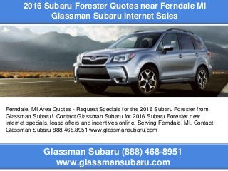 2016 Subaru Forester Quotes near Ferndale MI
Glassman Subaru Internet Sales
Glassman Subaru (888) 468-8951
www.glassmansubaru.com
Ferndale, MI Area Quotes - Request Specials for the 2016 Subaru Forester from
Glassman Subaru! Contact Glassman Subaru for 2016 Subaru Forester new
internet specials, lease offers and incentives online. Serving Ferndale, MI. Contact
Glassman Subaru 888.468.8951 www.glassmansubaru.com
 