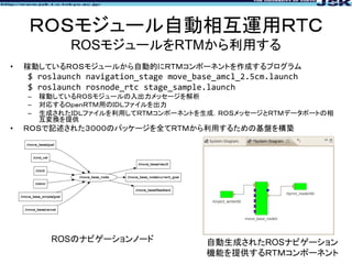 ＲＯＳモジュール自動相互運用ＲＴＣ
ROSモジュールをRTMから利用する
• 稼動しているＲＯＳモジュールから自動的にＲＴＭコンポーネントを作成するプログラム
$ roslaunch navigation_stage move_base_amc...