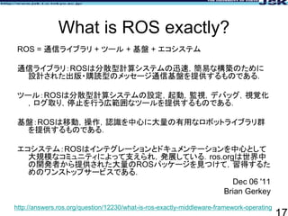 What is ROS exactly?
ROS = 通信ライブラリ + ツール + 基盤 + エコシステム
通信ライブラリ：ROSは分散型計算システムの迅速，簡易な構築のために
設計された出版・購読型のメッセージ通信基盤を提供するものである．...