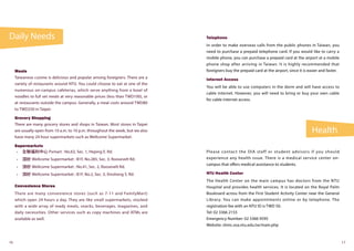 Daily Needs
Health
16 17
Meals
Taiwanese cuisine is delicious and popular among foreigners. There are a
variety of restaurants around NTU. You could choose to eat at one of the
numerous on-campus cafeterias, which serve anything from a bowl of
noodles to full set meals at very reasonable prices (less than TWD100), or
at restaurants outside the campus. Generally, a meal costs around TWD80
to TWD250 in Taipei.
Grocery Shopping
There are many grocery stores and shops in Taiwan. Most stores in Taipei
are usually open from 10 a.m. to 10 p.m. throughout the week, but we also
have many 24 hour supermarkets such as Wellcome Supermarket.
Supermarkets
•	 全聯福利中心 Pxmart : No.63, Sec. 1, Heping E. Rd.
•	 頂好 Wellcome Supermarket : B1F, No.285, Sec. 3, Roosevelt Rd.
•	 頂好 Wellcome Supermarket : No.41, Sec. 2, Roosevelt Rd.
•	 頂好 Wellcome Supermarket : B1F, No.2, Sec. 3, Xinsheng S. Rd.
Convenience Stores
There are many convenience stores (such as 7-11 and FamilyMart)
which open 24 hours a day. They are like small supermarkets, stocked
with a wide array of ready meals, snacks, beverages, magazines, and
daily necessities. Other services such as copy machines and ATMs are
available as well.
Telephone
In order to make overseas calls from the public phones in Taiwan, you
need to purchase a prepaid telephone card. If you would like to carry a
mobile phone, you can purchase a prepaid card at the airport at a mobile
phone shop after arriving in Taiwan. It is highly recommended that
foreigners buy the prepaid card at the airport, since it is easier and faster.
Internet Access
You will be able to use computers in the dorm and will have access to
cable internet. However, you will need to bring or buy your own cable
for cable internet access.
Please contact the OIA staff or student advisors if you should
experience any health issue. There is a medical service center on-
campus that offers medical assistance to students.
NTU Health Center 
The Health Center on the main campus has doctors from the NTU
Hospital and provides health services. It is located on the Royal Palm
Boulevard across from the First Student Activity Center near the General
Library. You can make appointments online or by telephone. The
registration fee with an NTU ID is TWD 50.
Tel: 02 3366 2155
Emergency Number: 02 3366 9595
Website: shmc.osa.ntu.edu.tw/main.php
 