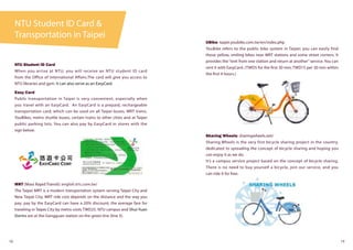 NTU Student ID Card &
Transportation in Taipei
18 19
NTU Student ID Card
When you arrive at NTU, you will receive an NTU student ID card
from the Office of International Affairs.The card will give you access to
NTU libraries and gym. It can also serve as an EasyCard.
Easy Card
Public transportation in Taipei is very convenient, especially when
you travel with an EasyCard. An EasyCard is a prepaid, rechargeable
transportation card, which can be used on all Taipei buses, MRT trains,
YouBikes, metro shuttle buses, certain trains to other cities and at Taipei
public parking lots. You can also pay by EasyCard in stores with the
sign below.
MRT (Mass Rapid Transit): english.trtc.com.tw/
The Taipei MRT is a modern transportation system serving Taipei City and
New Taipei City. MRT ride cost depends on the distance and the way you
pay; pay by the EasyCard can have a 20% discount; the average fare for
traveling in Taipei City by metro costs TWD25. NTU campus and Shui-Yuan
Dorms are at the Gongguan station on the green line (line 3).
UBike: taipei.youbike.com.tw/en/index.php
YouBike refers to the public bike system in Taipei; you can easily find
those yellow, smiling bikes near MRT stations and some street corners. It
provides the “rent from one station and return at another” service. You can
rent it with EasyCard. (TWD5 for the first 30 min; TWD15 per 30 min within
the first 4 hours.)
Sharing Wheels: sharingwheels.net/
Sharing Wheels is the very first bicycle sharing project in the country,
dedicated to spreading the concept of bicycle sharing and hoping you
can enjoy it as we do.
It’s a campus service project based on the concept of bicycle sharing.
There is no need to buy yourself a bicycle, join our service, and you
can ride it for free.
 