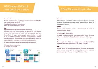 A Few Things to Keep in Mind
NTU Student ID Card &
Transportation in Taipei
20 21
Downtown Bus
Buses in downtown Taipei City bring you to more places than MRT. Bus
rides cost an average of TWD15.
Taipei Bus Information and Transit System:
www.5284.com.tw/Dybus.aspx?Lang=En
Taxi:
www.taiwantaxi.com.tw/taiwantaxi/english_services.asp
Taiwanese taxis have an initial charge of TWD 70, and TWD 90 from
11:00 p.m to 6:00 a.m. A 20 minute ride costs around TWD 300.
Taiwan Taxi is the largest taxi company in Taiwan, the first in its field
to use GPS+GPRS+GIS satellite positioning passenger service, 24-hour
vehicle monitoring, and complete vehicle route tracking. English or
Japanese speaking drivers and chartering services are available.
24 hour service hotline: 405-88-888 or dial 55688 via cell phone.
Other apps about transportation
台北等公車、台灣等公車
Bathroom
Although many public toilets in Taiwan are reasonably well-equipped,
some may not provide toilet paper. It may be wise to bring packets of
tissue paper at all times.
Tipping
Tipping is not a common practice in Taiwan. People do not tip in
restaurants, hotels, or taxis.
No Smoking in Public Places
In Taiwan, smoking is banned in all indoor public places, including
restaurants and cafeterias. It is also forbidden to smoke on NTU campus.
Taxi
Please keep in mind that all taxi passengers must fasten their seat belts.
Passengers who fail to do so will face a fine at least 1,500 TWD.
MRT
Neither eating nor drinking is allowed in stations or in passenger
trains. The MRT stations and the trains are kept extremely clean and
passengers are generally quiet and respectful of one another.
 