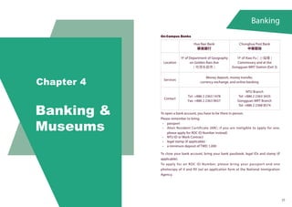Banking
Chapter 4
Banking &
Museums
23
On-Campus Banks
Hua Nan Bank
華南銀行
Chunghua Post Bank
中華郵政
Location
1F of Department of Geography
on Golden Rain Ave
( 地理系館旁 )
1F of Xiao-Fu ( 小福樓 )
Commissary and at the
Gongguan MRT Station (Exit 3)
Services
Money deposit, money transfer,
currency exchange, and online banking
Contact
Tel: +886 2 2363 1478
Fax: +886 2 2363 9657
NTU Branch
Tel: +886 2 2363 3435
Gongguan MRT Branch
Tel: +886 2 2368 8574
To open a bank account, you have to be there in person.
Please remember to bring:
•	 passport
•	 Alien Resident Certificate (ARC; if you are ineligible to apply for one,
please apply for ROC ID Number instead)
•	 NTU ID or Work Contract
•	 legal stamp (if applicable)
•	 a minimum deposit of TWD 1,000
To close your bank account, bring your bank passbook, legal IDs and stamp (if
applicable).
To apply for an ROC ID Number, please bring your passport and one
photocopy of it and fill out an application form at the National Immigration
Agency.
 
