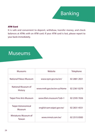 Museums
Banking
24
ATM Card
It is safe and convenient to deposit, withdraw, transfer money, and check
balances at ATMs with an ATM card. If your ATM card is lost, please report to
your bank immediately.
Museums Website Telephone
National Palace Museum www.npm.gov.tw/en/ 02 2881 2021
National Museum of
History
www.nmh.gov.tw/en-us/Home 02 2361 0270
Taipei Fine Arts Museum www.tfam.museum/?sid=1 02 2595 7656
Taipei Astronomical
Museum
english.tam.taipei.gov.tw/ 02 2831 4551
Miniatures Museum of
Taiwan
www.mmot.com.tw/ 02 2515 0583
 