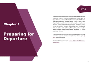 VISA
3
The nationals of the following countries are eligible for the visa
exemption program, which permits a duration of stay up to 90
days: Andorra, Australia (Effective from January 1, 2015 for one
year), Austria, Belgium, Bulgaria, Canada, Croatia, Cyprus, Czech
Republic, Denmark, Estonia, Finland, France, Germany, Greece,
Hungary, Iceland, Ireland, Israel, Italy, Japan, Republic of Korea,
Latvia, Liechtenstein, Lithuania, Luxembourg, Malta, Monaco, the
Netherlands, New Zealand, Norway, Poland, Portugal, Romania, San
Marino, Slovakia, Slovenia, Spain, Sweden, Switzerland, U.K., U.S.A.
and Vatican City State.
The nationals of the following countries are eligible for the visa
exemption program, which permits a duration of stay up to 30
days: Malaysia, Singapore.
For more details, please visit Bureau of Consular Affair/visa-
exempt entry
 