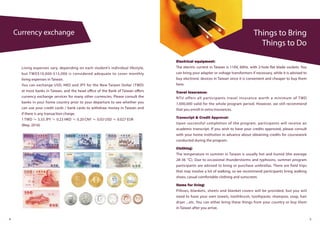 Things to Bring
Things to Do
Currency exchange
4 5
Living expenses vary, depending on each student’s individual lifestyle,
but TWD$10,000-$15,000 is considered adequate to cover monthly
living expenses in Taiwan.
You can exchange USD, HKD and JPY for the New Taiwan Dollar (TWD)
at most banks in Taiwan, and the head office of the Bank of Taiwan offers
currency exchange services for many other currencies. Please consult the
banks in your home country prior to your departure to see whether you
can use your credit cards / bank cards to withdraw money in Taiwan and
if there is any transaction charge.
1 TWD ≒ 3.33 JPY ≒ 0.23 HKD ≒ 0.20 CNY ≒ 0.03 USD ≒ 0.027 EUR
(May. 2016)
Electrical equipment:
The electric current in Taiwan is 110V, 60Hz. with 2-hole flat blade sockets. You
can bring your adapter or voltage transformers if necessary, while it is advised to
buy electronic devices in Taiwan since it is convenient and cheaper to buy them
here.
Travel Insurance:
NTU offers all participants travel insurance worth a minimum of TWD
1,000,000 valid for the whole program period. However, we still recommend
that you enroll in extra insurances.
Transcript & Credit Approval:
Upon successful completion of the program, participants will receive an
academic transcript. If you wish to have your credits approved, please consult
with your home institution in advance about obtaining credits for coursework
conducted during the program.
Clothing:
The temperature in summer in Taiwan is usually hot and humid (the average
28-36 °C). Due to occasional thunderstorms and typhoons, summer program
participants are advised to bring or purchase umbrellas. There are field trips
that may involve a lot of walking, so we recommend participants bring walking
shoes, casual comfortable clothing and sunscreen.
Items for living:
Pillows, blankets, sheets and blanket covers will be provided, but you will
need to have your own towels, toothbrush, toothpaste, shampoo, soap, hair
dryer ...etc. You can either bring these things from your country or buy them
in Taiwan after you arrive.
 