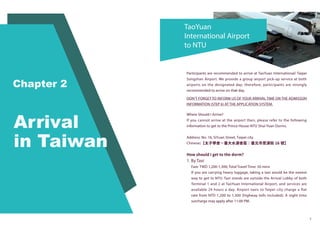 TaoYuan
International Airport
to NTU
7
Participants are recommended to arrive at TaoYuan International/ Taipei
Songshan Airport. We provide a group airport pick-up service at both
airports on the designated day; therefore, participants are strongly
recommended to arrive on that day.
DON’T FORGET TO INFORM US OF YOUR ARRIVAL TIME ON THE ADMISSON
INFORMATION (STEP 6) AT THE APPLICATION SYSTEM.
Where Should I Arrive?
If you cannot arrive at the airport then, please refer to the following
information to get to the Prince House-NTU Shui-Yuan Dorms.
Address: No. 16, SiYuan Street, Taipei city
Chinese:【太子學舍－臺大水源舍區：臺北市思源街 16 號】
How should I get to the dorm?
1. By Taxi
Fare: TWD 1,200-1,300; Total Travel Time: 50 mins
If you are carrying heavy luggage, taking a taxi would be the easiest
way to get to NTU. Taxi stands are outside the Arrival Lobby of both
Terminal 1 and 2 at TaoYuan International Airport, and services are
available 24 hours a day. Airport taxis to Taipei city charge a flat
rate from NTD 1,200 to 1,300 (highway tolls included). A night time
surcharge may apply after 11:00 PM.
 