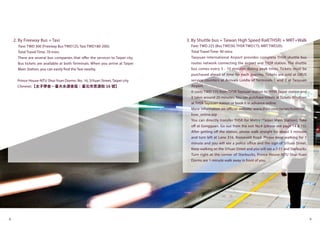 8 9
2. By Freeway Bus + Taxi
Fare: TWD 300 (Freeway Bus TWD125; Taxi TWD180-200);
Total Travel Time: 70 mins
There are several bus companies that offer the services to Taipei city.
Bus tickets are available at both Terminals. When you arrive at Taipei
Main Station, you can easily find the Taxi nearby.
Prince House-NTU Shui-Yuan Dorms: No. 16, SiYuan Street, Taipei city
Chinese:【太子學舍－臺大水源舍區：臺北市思源街 16 號】
3. By Shuttle bus + Taiwan High Speed Rail(THSR) + MRT+Walk
Fare: TWD 225 (Bus TWD30; THSR TWD175; MRT TWD20);
Total Travel Time: 90 mins
Taoyuan International Airport provides complete THSR shuttle bus
routes network connecting the airport and THSR station. The shuttle
bus comes every 5 - 10 minutes during peak times. Tickets must be
purchased ahead of time for each journey. Tickets are sold at UBUS
service counters at Arrivals Lobby of Terminals 1 and 2 at Taoyuan
Airport.
It costs TWD 175 from THSR Tayouan station to THSR Taipei station and
it takes around 20 minutes. You can purchase tickets at Tickets Windows
at THSR Tayouan station or book it in advance online.
More information on official website: www.thsrc.com.tw/en/ticket/tic_
how_online.asp
You can directly transfer THSR for Metro (Taipei Main Station). Take
off at Gongguan. Go out from the exit No.4 (please see page 14 & 15).
After getting off the station, please walk straight for about 5 minutes
and turn left at Lane 316, Roosevelt Road. Please keep walking for 1
minute and you will see a police office and the sign of SiYuan Street.
Keep walking on the SiYuan Street and you will see a 7-11 and Starbucks.
Turn right at the corner of Starbucks, Prince House-NTU Shui-Yuan
Dorms are 1-minute walk away in front of you.
 