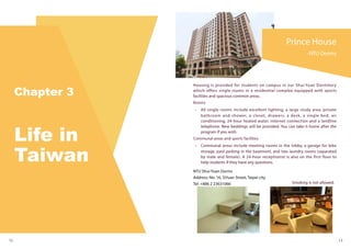 Prince House
-NTU Dorms
12 13
Housing is provided for students on campus in our Shui-Yuan Dormitory
which offers single rooms in a residential complex equipped with sports
facilities and spacious common areas.
Rooms
•	 All single rooms include excellent lighting, a large study area, private
bathroom and shower, a closet, drawers, a desk, a single bed, air
conditioning, 24-hour heated water, internet connection and a landline
telephone. New beddings will be provided. You can take it home after the
program if you wish.
Communal areas and sports facilities
•	 Communal areas include meeting rooms in the lobby, a garage for bike
storage, paid parking in the basement, and two laundry rooms (separated
by male and female). A 24-hour receptionist is also on the first floor to
help students if they have any questions.
NTU Shui-Yuan Dorms
Address: No. 16, SiYuan Street, Taipei city
Tel: +886 2 23631066 Smoking is not allowed.
 