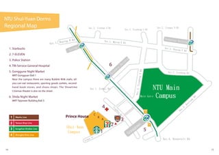 5
6
G uting
Taipower
Building
Guting
Technology Building
Sec.1, Heping W Rd Sec.1, Heping E Rd
Sec.2, Heping E Rd
Sec.1, Xinhai Rd
Sec.2, Jinshan S Rd
Sec.3,XinshengSRd
Sec.2, Xinsheng Rd
Sec.2, Xinsheng S Rd
TingZhou
Rd
SiYuan St
Sec.2,
Keelung
Rd
Sec.4, Roosevelt Rd
Sec.2, Jionguo S Rd
NTU Main
Campus
Shui-Yuan
Campus
Main Gat e
1
A
B
C
2
4
Prince House
Gongguan
NTU Shui-Yuan Dorms
Regional Map
14 15
1. Starbucks
2. 7-ELEVEN
3. Police Station
4. TRI-Service General Hospital
5. Gonggune Night Market
MRT Gongguan Exit 1
Near the campus there are many Bubble Milk stalls, all-
you-can-eat restaurants, sporting goods outlets, second-
hand book stores, and shoes shops. The Showtime
Cinemas theater is also on the street.
6. Shida Night Market
MRT Taipower Building Exit 3
3
 
