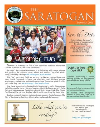 SARATOGAN
the
Summer 2016
Summer in Saratoga is full of fun activities, outdoor adventures,
cultural experiences, and traditional events.
Saratoga’s Recreation Department is in full swing with camps, classes,
and getaways for children, teens, adults, and seniors. Check out what’s
being offered by visiting www.saratoga.ca.us/recreation.
The City’s parks and facilities, such as the Warner Hutton House and
Joan Pisani Community Center, are also busy with birthday parties,
anniversary celebrations, and family gatherings. To reserve space at a City
park or facility, visit www.saratoga.ca.us/reservations.
And there is much more happening in Saratoga’s 14 parks this summer,
including popular events like the Saratoga Movie Nights series at El Quito
Park and Independence Day Celebration at Kevin Moran Park. The Classic
Car Show will be back on Sunday, July 10, at 10 a.m. along Big Basin Way.
Read on to page 2 for more information on summer fun in Saratoga. The
City of Saratoga wishes its residents a fun and wonderful summer!
Summer Fun
Save the Date
Help celebrate Saratoga’s
sixth decade of incorporation
by attending the
60th Anniversary Parade
on Sat., September 17, 2016
on Big Basin Way in
Downtown Saratoga.
More information to follow.
Consider purchasing a secure,
locking mailbox to help prevent
your mail from being stolen.
Keep track of crime in your area.Visit
www.crimereports.com.
Be notified when emergencies
happen in your area. Sign up at
www.sccgov.org/sites/alertscc.
Quick Tip from
Capt. Rick
Like what you’re
reading?
Subscribe to The Saratogan
and have it sent
automatically
to your email account!
Visit:
http://bit.ly/saratogan
 