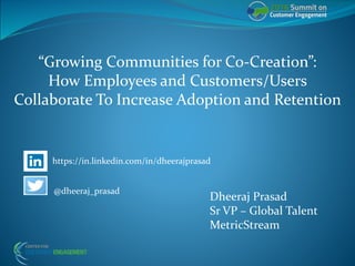 “Growing Communities for Co-Creation”:
How Employees and Customers/Users
Collaborate To Increase Adoption and Retention
Dheeraj Prasad
Sr VP – Global Talent
MetricStream
@dheeraj_prasad
https://in.linkedin.com/in/dheerajprasad
 