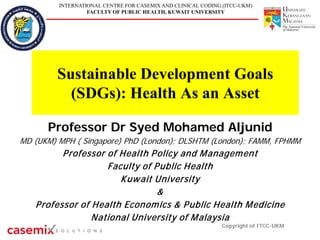 INTERNATIONAL CENTRE FOR CASEMIX AND CLINICAL CODING (ITCC-UKM)
FACULTY OF PUBLIC HEALTH, KUWAIT UNIVERSITY
Sustainable Development Goals
(SDGs): Health As an Asset
Professor Dr Syed Mohamed Aljunid
MD (UKM) MPH ( Singapore) PhD (London); DLSHTM (London); FAMM, FPHMM
Professor of Health Policy and Management
Faculty of Public Health
Kuwait University
&
Professor of Health Economics & Public Health Medicine
National University of Malaysia
Copyright of ITCC-UKM
 