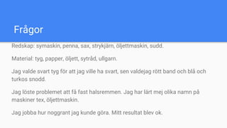 Frågor
Redskap: symaskin, penna, sax, strykjärn, öljettmaskin, sudd.
Material: tyg, papper, öljett, sytråd, ullgarn.
Jag valde svart tyg för att jag ville ha svart, sen valdejag rött band och blå och
turkos snodd.
Jag löste problemet att få fast halsremmen. Jag har lärt mej olika namn på
maskiner tex, öljettmaskin.
Jag jobba hur noggrant jag kunde göra. Mitt resultat blev ok.
 
