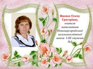 Яценко Олену
Григорівну,
вчителя
математики
Новомиргородської
загальноосвітньої
школи І-ІІІ ступенів
№3
 
