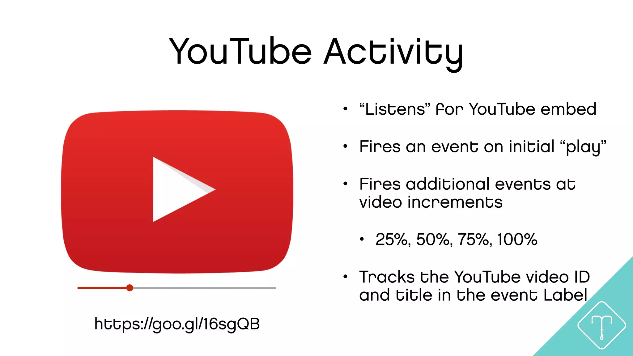 YouTube Activity
https://goo.gl/16sgQB
• “Listens” for YouTube embed
• Fires an event on initial “play”
• Fires additional events at
video increments
• 25%, 50%, 75%, 100%
• Tracks the YouTube video ID
and title in the event Label
 