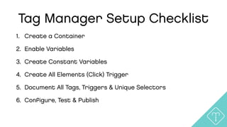 Tag Manager Setup Checklist
1. Create a Container
2. Enable Variables
3. Create Constant Variables
4. Create All Elements (Click) Trigger
5. Document All Tags, Triggers & Unique Selectors
6. Conﬁgure, Test & Publish
 
