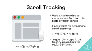 Scroll Tracking
• Uses custom script to
measure how far down the
page a visitor scrolls
• Fires events at incremental
scroll distances
• 25%, 50%, 75%, 100%
• Trigger this tag only on
lengthy pages that will
require scrolling
https://goo.gl/RqIhUy
 