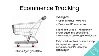 Ecommerce Tracking
• Two types:
• Standard Ecommerce
• Enhanced Ecommerce
• Standard uses a Transaction
track type and transfers
information to Google Analytics
• Enhanced involves custom script
that pushes dynamic
ecommerce info into the
dataLayerhttps://goo.gl/weL3fo
 