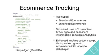 Ecommerce Tracking
• Two types:
• Standard Ecommerce
• Enhanced Ecommerce
• Standard uses a Transaction
track type and transfers
information to Google Analytics
• Enhanced involves custom script
that pushes dynamic
ecommerce info into the
dataLayerhttps://goo.gl/weL3fo
 