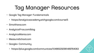 Tag Manager Resources
• Google Tag Manager Fundamentals
• https://analyticsacademy.withgoogle.com/course/5
• SimoAhava.com
• AnalyticsPros.com/blog
• AnalyticsMania.com
• MeasureSchool.com
• Google+ Community
• https://plus.google.com/communities/104865292981489764063
 