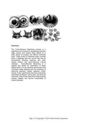Page | 10 Copyright © 2016 Turbo-Finish Corporation
Summary:
The Turbo-Abrasive Machining process is a
significant new process for developing important
edge contour and surface finish effects on a
wide variety of complex and difficult machined
parts. These kinds of machined parts currently
pose a challenge that can not be fully met by
conventional finishing methods, and often
require tedious and labor-intensive manual
methods. Turbo-Abrasive Machining is a
method that allows for automation of these
difficult tasks in a dry abrasive environment that
minimizes waste disposal and the incidence of
deburring operation related repetitive motion
injuries. It also significantly improves productivity
and feature-to-feature, part-to-part, and lot-to-lot
uniformity, while at the same time enhancing the
surface integrity and service functionality of
critical hardware.
 