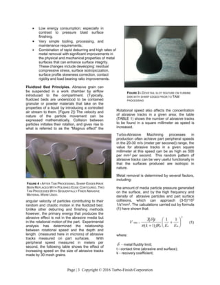 Page | 3 Copyright © 2016 Turbo-Finish Corporation
 Low energy consumption; especially in
contrast to pressure blast surface
finishing.
 Very simple tooling, processing, and
maintenance requirements;
 Combination of rapid deburring and high rates of
metal removal with significant improvements in
the physical and mechanical properties of metal
surfaces that can enhance surface integrity.
These changes include developing: residual
compressive stress, surface isotropicization,
surface profile skewness correction, contact
rigidity and load bearing ratio improvements.
Fluidized Bed Principles. Abrasive grain can
be suspended in a work chamber by airflow
introduced to the compartment. (Typically,
fluidized beds are understood to be contained
granular or powder materials that take on the
properties of a liquid by introducing a controlled
air stream to them. [Figure 2]) The velocity and
nature of the particle movement can be
expressed mathematically. Collision between
particles initiates their rotation, and gives rise to
what is referred to as the "Magnus effect" the
angular velocity of particles contributing to their
random and chaotic motion in the fluidized bed.
Unlike other deburring and finishing methods
however, the primary energy that produces the
abrasive effect is not in the abrasive media but
in the rotational motion of the part. Experimental
analysis has determined the relationship
between rotational speed and the depth and
length (measured here in microns) of abrasive
tracks measured on part surfaces. With
peripheral speed measured in meters per
second, the following table shows the effect of
increasing speed on the size of abrasive tracks
made by 30 mesh grains.
Rotational speed also affects the concentration
of abrasive tracks in a given area; the table
(TABLE 1) shows the number of abrasive tracks
to be found in a square millimeter as speed is
increased.
Turbo-Abrasive Machining processes in
production often achieve part peripheral speeds
in the 20-30 m/s (meter per seconed) range, the
value for abrasive tracks in a given square
millimeter at this speed can be as high as 500
per mm2 per second. This random pattern of
abrasive tracks can be very useful functionally in
that the surfaces produced are isotropic in
nature.
Metal removal is determined by several factors,
including:
the amount of media particle pressure generated
on the surface, and by the high frequency and
density of abrasive particles and part surface
collisions, which can approach (3-5)*102
1/s*mm2. The calculations carried out by formula
(1) have shown that:
2
min
11
)1(
][3









map EEfRk
t
V


(1)
where:
 - metal fluidity limit;
t - contact time (abrasive and surface);
k - recovery coefficient;
FIGURE 3 - DOVETAIL SLOT FEATURE ON TURBINE
DISK WITH SHARP EDGES PRIOR TO TAM
PROCESSING
FIGURE 4 - AFTER TAM PROCESSING, SHARP EDGES HAVE
BEEN REPLACED WITH POLISHED EDGE CONTOURED. TWO
TAM PROCESSES WITH SEQUENTIALLY FINER ABRASIVE
MATERIAL WERE USED.
 