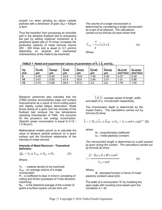 Page | 5 Copyright © 2016 Turbo-Finish Corporation
_ _ _
TABLE 1 Rated and experimental values of parameters of h, l, b, and Qm.
Vp
m/s
_
h(cal)
μm
_
h(exp)
μm
_
l(cal)
μm
_
l(exp)
μm
_
b(cal)
μm
_
b(exp)
μm
Qm(cal)
mm3
/min
Qm(exp)
mm3
/min
5 0.49 0.63 23.2 19.8 1.92 2.40 0.37 0.30
10 0.61 0.65 41.4 30.6 2.44 2.51 1.01 0.86
15 0.75 0.68 59.4 57.0 3.0 2.6 1.78 1.55
scratch Lm when grinding by silicon carbide
particles with a dimension of grain (Dg) = 630μm
is 8μm
Thus the transition from processing an immobile
part in the abrasive fluidized bed to processing
the part by adding rotational movement at a
peripheral speed rate of 15 m/sec increases the
productive capacity of metal removal volume
200 - 300 times and is equal to 3-7 μm/min
depending on physical and mechanical
characteristics of the metal to be machined.
Research performed also indicates that the
(TAM) process accomplishes edge and surface
improvements as a result of micro-cutting action
and slightly cycled fatigue destruction. Weak
forces acting on a grain and low viscosity of the
fluidized bed produce the low temperature
operating characteristic of TAM; this accounts
for the process’s low energy consumption.
(Specific power consumption is equal to 0.12 -
1.5 W/cm2).
Mathematical models permit us to calculate the
value of abrasive particle pressure on a given
surface and the functional relationship of the
intensity of metal removal.
Intensity of Metal Removal – Theoretical
Definition.
Where:
Υm - material density to be machined;
Vavg. - an average volume of a single
microscratch;
Pfr - a coefficient to bear in mind in correlating of
cutting and friction processes of Turbo-Abrasive
machining;
Ngr - is the statistical average of the number of
grains a surface square unit per time unit
The volume of a single microscratch is
determined by considering a single microscratch
as a part of an ellipsoid. The calculations
carried out by formula (4) have shown that:
Where
_ _ _
l, b, h - average values of length, width,
and depth of a microscratch respectively.
The microscratch depth is determined by the
impact theory. The calculations carried out by
formula (5) show:
where
Kh - proportionality coefficient
bm - metal plasticity constant.
The microscratch length is determined as a path passed
by grain during the contact. The calculations carried out
by formula (6) show:
Where:
Φ - tabulated function in terms of metal
plasticity constant value b(m).
_
The width of a microscratch "b" by modeling the
apex angle with rounding cone based upon the
correlation b = 4h.
_ π _ _ _
Vavg. = ─ x l x b x h (4)
8
_ _ _
h = 1.7Kh x b m x D gr. x (Vgr. + Vp x sinθ x sinβ)3/4
(5)
(2 - Kh) x h x Φ x cosθ
l = ────────────── (6)
Vgr. x sinθ
Qm = Υm x Vavg. x Ngr. x Pfr (3)
 