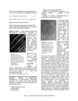 Page | 6 Copyright © 2016 Turbo-Finish Corporation
Taking into consideration the obtained formulas
for h, l, b, Vavg. and Ngr. the calculations show the
metal removal intensity as follows:
Table (1) [previous page] shows the data of Qm
values, obtained for steel machining by abrasive
grain of Al O and size 36 US Mesh.
Surface Finish. In Turbo-Abrasive Machining
high-frequency micro-impact interaction of
abrasive grains
can produce a
surface micro-
relief and outer
metal structure
that improves
part operational
and functional
properties. TAM
processes can
achieve surface
roughness
values Ra 0.2 -
0.4 μm for
various steels
and alloys, from
a starting
roughness Ra 3
- 5 μm. The
technology
makes it
possible to
develop homogeneous micro-relieved surface
textures. After Turbo-Abrasive Machining: the
ratio Rmax/Ra equals 6 - 8 while after
conventional grinding:
the ratio Rmax/Ra is equal 10 - 12.
Productive Capacity of the Turbo-Abrasive
Process. Analysis and experimental
investigations of Turbo-Abrasive Machining
processes has shown that metal removal
intensity - Qm depends on several variables, the
principal ones being:
· rotational speed of a part
· machining time
· air discharge
· median size of abrasive particles
· physical and mechanical properties of a
machining material ~ condition of initial
surfaces
· direction of surface micro-unevenness in
relation to the vector of part velocity
The abrasive action
in the TAM process
is very stable. The
abrasive grain used
as the cutting tool
nmaintains its
cutting ability for
extended periods of
time. This is
because after the
initial break-in of
the grain, the
continual impacts of
grain with part
edges and surfaces
develop new cutting
edges. Abrasive
materials of the
aluminum oxide
group are used in
Turbo-Abrasive
Machining and also
alloyed abrasive
materials from the
zirconium and chromium-titanium families, with
grain affect 160-800 μm, having high impact
strength. Productive capacity of Turbo-Abra-
sive machining depends on part velocity. The
output of metal volume increases 2.8-4.0 times
with increasing of velocity speed from Vp = 10
m/sec up to Vp = 20 m/sec. Analysis has shown
that metal removal rate decreases with further
increasing of part velocity up to Vp = 30 m/sec.
This is due to the formation of an air boundary
that effectively prevents part surface/abrasive
grain collisions. The values Qm increase 2.1 -
2.6 times with media size increasing from 100
μm up to 800 μm. Metal removal rate
dependence on rotating part air stream velocity
and turbulence is external and proves that air
flow increase leads to an air boundary layer
volume expansion and consequently, to
abrasive particle concentration decrease
interacting with a surface unit, and to a decrease
in abrasive action output. Air flow and abrasive
particles are linked by parabolic dependence.
While machining continuous aerodynamically
well flowed surfaces, an abrasive particle will not
Qm = 33Υ x K³h x (2-K h) x Pfr x (7)
_ _
cosθ x b (m) x D gr. x (Vgr. + Vp x sinθ x sinβ)
FIGURE 7 - THIS
PHOTOGRAPH AT HIGH
MAGNIFICATION SHOWS THE
SURFACE [PROFILE OF AN AS
GROUND SURFACE. THE IS A
POSITIVELY SKEWED SURFACE
WITH SURFACE PEAKS THE
PREDOMINANT
CHARACTERISTIC.
FIGURE 8 – THIS HIGHLY
MAGNIFIED PHOTOGRAPH
SHOWS SURFACE
CHARACTERISTICS OFTER
TAM PROCESSING. NOTE
THE RANDOM NATURE OF
THE SURFACE PATTERN
TYPICAL OF ISOTROPIC
SURFACES
 