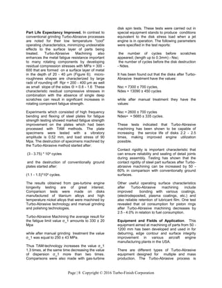 Page | 8 Copyright © 2016 Turbo-Finish Corporation
Part Life Expectancy Improved. In contrast to
conventional grinding Turbo-Abrasive processes
are noted for their low temperature "cool"
operating characteristics, minimizing undesirable
effects to the surface layer of parts being
treated. Turbo-Abrasive Machining also
enhances the metal fatigue resistance important
to many rotating components by developing
residual compression stresses with MPa = 300 -
600 that are formed on a surface layer of metal
in the depth of 20 - 40 μm (Figure 6); micro-
roughness shapes are characterized by large
radii of rounding off Rpr = 200 - 400 μm as well
as small slope of the sides Θ = 0.8 - 1.6 These
characteristic residual compressive stresses in
combination with the absence of single deep
scratches can result in significant increases in
rotating component fatigue strength.
Experiments which consisted of high frequency
bending and flexing of steel plates for fatigue
strength testing showed marked fatigue strength
improvement on the plates which had been
processed with TAM methods. The plate
specimens were tested with a vibratory
amplitude is 0.52 mm, and load stress of 90
Mpa. The destruction of specimens machined by
the Turbo-Abrasive method started after:
(3 - 3.75) * 104 cycles
and the destruction of conventionally ground
plates started after:
(1.1 - 1.5)*104 cycles.
The results obtained from gas-turbine engine
longevity testing are of great interest.
Comparison tests were made on disks
manufactured of titanium alloys and high
temperature nickel alloys that were machined by
Turbo-Abrasive technology and manual grinding
and polishing technologies.
Turbo-Abrasive Machining the average result for
the fatigue limit value σ_1 amounts to 330 ± 20
Mpa
while after manual grinding treatment the value
σ_1 was equal to 250 ± 43 MPa.
Thus TAM-technology increases the value σ_1
1.3 times, at the same time decreasing the value
of dispersion σ_1 more than two times.
Comparisons were also made with gas-turbine
disk spin tests. These tests were carried out in
special equipment stands to produce conditions
equivalent to the disk stress load when a jet
engine is in operation. The following parameters
were specified in the test reports:
the number of cycles before scratches
appeared; (length up to 0.3mm) - Nsc;
the number of cycles before the disk destruction
- Ndes.
It has been found out that the disks after Turbo-
Abrasive treatment have the values:
Nsc = 7300 ± 700 cycles,
Ndes = 13090 ± 450 cycles
while after manual treatment they have the
values:
Nsc = 2600 ± 700 cycles
Ndes= = 5685 ± 335 cycles.
These tests indicated that Turbo-Abrasive
machining has been shown to be capable of
increasing the service life of disks 2.2 - 2.5
times, making improved engine utilization
possible.
Contact rigidity is important characteristic that
can ensure reliability and sealing of detail joints
during assembly. Testing has shown that the
contact rigidity of steel part surfaces after Turbo-
abrasive machining can be increased by 50 -
60% in comparison with conventionally ground
surfaces.
Other useful operating surface characteristics
after Turbo-Abrasive machining include
improved bonding with various coatings,
(electrodeposited, plasma coatings, etc.) and
also reliable retention of lubricant film. One test
revealed that oil consumption for piston rings
after Turbo-Abrasive machining decreases by
2.5 - 4.0% in relation to fuel consumption.
Equipment and Fields of Application. This
equipment aimed at machining of parts from 50 -
1200 mm has been developed and used in for
deburring, edge contour and surface integrity
improvement in various aircraft engine
manufacturing plants in the USA.
There are different types of Turbo-Abrasive
equipment designed for multiple and mass
production. The Turbo-Abrasive process is
 