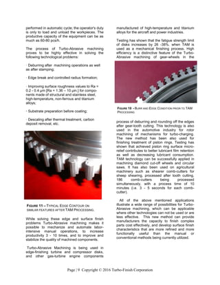 Page | 9 Copyright © 2016 Turbo-Finish Corporation
performed in automatic cycle; the operator's duty
is only to load and unload the workpieces. The
productive capacity of the equipment can be as
much as 60-80 pcs/h.
The process of Turbo-Abrasive machining
proves to be highly effective in solving the
following technological problems:
· Deburring after machining operations as well
as after stamping;
· Edge break and controlled radius formation;
· Improving surface roughness values to Ra =
0.2 - 0.4 μm [Ra = 1.36 – 10 μin.] for compo-
nents made of structural and stainless steel,
high-temperature, non-ferrous and titanium
alloys;
· Substrate preparation before coating;
· Descaling after thermal treatment, carbon
deposit removal, etc.
While solving these edge and surface finish
problems Turbo-Abrasive machining makes it
possible to mechanize and automate labor-
intensive manual operations, to increase
productivity 3 - 10 times, and to improve and
stabilize the quality of machined components.
Turbo-Abrasive Machining is being used in
edge-finishing turbine and compressor disks,
and other gas-turbine engine components
manufactured of high-temperature and titanium
alloys for the aircraft and power industries.
Testing has shown that the fatigue strength limit
of disks increases by 26 -38%. when TAM is
used as a mechanical finishing process. High
efficiency is a distinctive feature of the Turbo-
Abrasive machining of gear-wheels in the
process of deburring and rounding off the edges
after gear-tooth cutting. This technology is also
used in the automotive industry for rotor
machining of mechanisms for turbo-charging.
The new method has been also used for
finishing treatment of piston rings. Testing has
shown that achieved piston ring surface micro-
relief contributes to better lubricant film retention
as well as decreasing lubricant consumption.
TAM technology can be successfully applied in
machining diamond cut-off wheels and circular
saws. It has also been used on agricultural
machinery such as shearer comb-cutters for
sheep shearing, processed after tooth cutting,
186 comb-cutters being processed
simultaneously, with a process time of 10
minutes (i.e. 3 - 5 seconds for each comb-
cutter).
All of the above mentioned applications
illustrate a wide range of possibilities for Turbo-
Abrasive machining, which can be applicable
where other technologies can not be used or are
less effective. This new method can provide
manufacturers the capacity to finish complex
parts cost effectively, and develop surface finish
characteristics that are more refined and more
functionally useful than the manual or
conventional methods being currently utilized.
FIGURE 11 – TYPICAL EDGE CONTOUR ON
SIMILAR FEATURES AFTER TAM PROCESSING.
FIGURE 10 - BURR AND EDGE CONDITION PRIOR TO TAM
PROCESSING
 