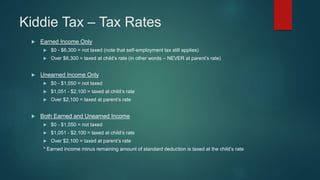 Kiddie Tax – Tax Rates
 Earned Income Only
 $0 - $6,300 = not taxed (note that self-employment tax still applies)
 Over $6,300 = taxed at child’s rate (in other words – NEVER at parent’s rate)
 Unearned Income Only
 $0 - $1,050 = not taxed
 $1,051 - $2,100 = taxed at child’s rate
 Over $2,100 = taxed at parent’s rate
 Both Earned and Unearned Income
 $0 - $1,050 = not taxed
 $1,051 - $2,100 = taxed at child’s rate
 Over $2,100 = taxed at parent’s rate
* Earned income minus remaining amount of standard deduction is taxed at the child’s rate
 
