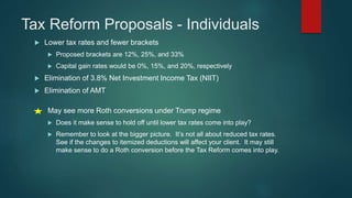 Tax Reform Proposals - Individuals
 Lower tax rates and fewer brackets
 Proposed brackets are 12%, 25%, and 33%
 Capital gain rates would be 0%, 15%, and 20%, respectively
 Elimination of 3.8% Net Investment Income Tax (NIIT)
 Elimination of AMT
May see more Roth conversions under Trump regime
 Does it make sense to hold off until lower tax rates come into play?
 Remember to look at the bigger picture. It’s not all about reduced tax rates.
See if the changes to itemized deductions will affect your client. It may still
make sense to do a Roth conversion before the Tax Reform comes into play.
 