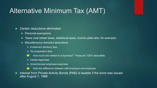 Alternative Minimum Tax (AMT)
 Certain deductions eliminated
 Personal exemptions
 Taxes (real estate taxes, state/local taxes, license plate tabs, for example)
 Miscellaneous itemized deductions
 Investment advisory fees
 Tax preparation fees
How much are related to a business? Those are 100% deductible.
 Certain legal fees
 Unreimbursed employee expenses
Note the difference between self-employed and employee
 Interest from Private Activity Bonds (PAB) is taxable if the bond was issued
after August 7, 1986
 