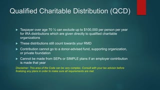 Qualified Charitable Distribution (QCD)
 Taxpayer over age 70 ½ can exclude up to $100,000 per person per year
for IRA distributions which are given directly to qualified charitable
organizations
 These distributions still count towards your RMD
 Contribution cannot go to a donor-advised fund, supporting organization,
or private foundation
 Cannot be made from SEPs or SIMPLE plans if an employer contribution
is made that year
Disclaimer: This area of the Code can be very complex. Consult with your tax advisor before
finalizing any plans in order to make sure all requirements are met.
 