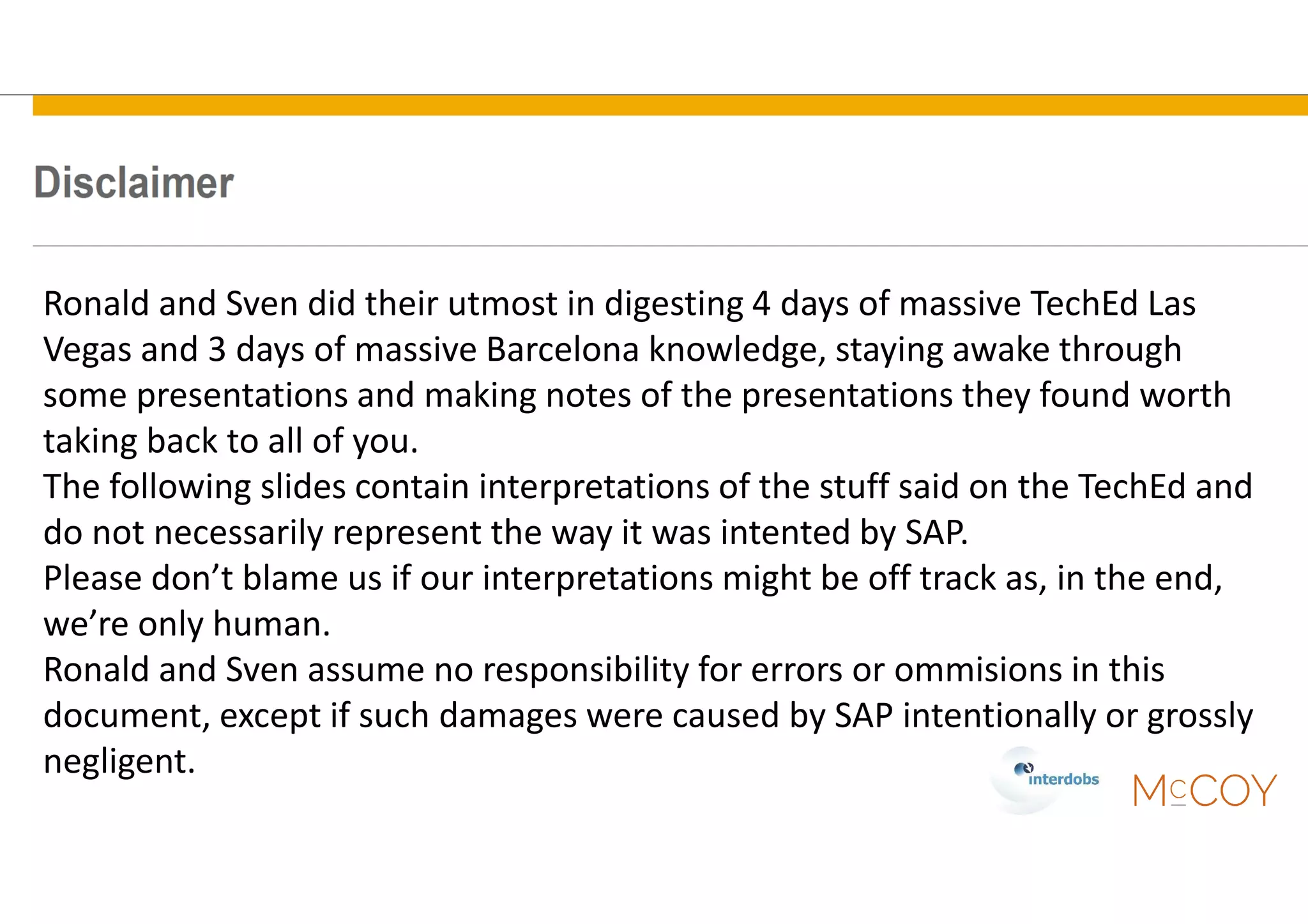 Ronald and Sven did their utmost in digesting 4 days of massive TechEd Las
Vegas and 3 days of massive Barcelona knowledge, staying awake through
some presentations and making notes of the presentations they found worth
taking back to all of you.
The following slides contain interpretations of the stuff said on the TechEd and
do not necessarily represent the way it was intented by SAP.
Please don’t blame us if our interpretations might be off track as, in the end,
we’re only human.
Ronald and Sven assume no responsibility for errors or ommisions in this
document, except if such damages were caused by SAP intentionally or grossly
negligent.
 