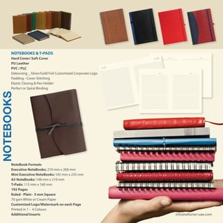 NOTEBOOKS
NoteBook Formats
Executive NoteBooks: 210 mm x 260 mm
Mini Executive NoteBooks: 165 mm x 235 mm
A5 NoteBooks: 148 mm x 210 mm
T•Pads: 115 mm x 160 mm
192 Pages
Ruled - Plain - 5 mm Square
70 gsm White or Cream Paper
Customized Logo/Watermark on each Page
Printed in 1 - 4 Colours
Additional Inserts
NOTEBOOKS & T•PADS
Hard Cover/ Soft Cover
PU Leather
PVC / PLC
Debossing _ Silver/Gold Foil Customized Corporate Logo
Padding - Cover Stitching
Elastic Closing & Pen Holder
Perfect or Spiral Binding
info@tellurian-uae.com
..... / ..... / .....
..... / ..... / .....
DATE: / / DATE: / /
 