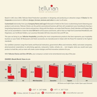 DIARIES (Book Block) Sizes in cm
8.1
14.8
16.5
21 21.5
21
8.1
POCKET A5 Mini Executive Executive Square A4
16
21 23.5 26 21 29.7
16
All Diaries are English Open, Arabic Open upon Demand.
Based in UAE since 2000, Tellurian Book Production specializes in designing and producing an attractive range of Diaries for the
Corporate environment in different designs, formats, textures and colors to cater to all tastes.
Customized extensively; from your Company Name and Logo Embossed or Foiled on the Cover, to advertising inserts featuring your
products and services, Tellurian Diaries are the perfect promotional business gift that will complement your branding by leaving a
long lasting impression on your clients and partners. Along with the diaries, we create Desk Planners, Desk Calendars and Sloppy Pads
that can be assembled to create the ideal Gift Set for all Occasions and Events, add to that our High End Customized NoteBooks and
Organizers, our Certificate Holders, our Luxurious Ramadan Gift Sets, Executive Sets and VIP sets.
This year we bring to you Tellurian Hospitality, providing the most comprehensive products that best represents your hospitality
business or your hotel. All Restaurant and Hotel accessories are manufactured in Dubai with the finest PU material to the highest
standards.
Our satisfied customers range from banks and financial institutions, government offices and ministries, NGOs, real estate companies,
pharmaceutical corporations to advertising agencies, restaurants, hotels, schools, etc… Just imagine what you would want your
product to look like, and our team will create custom designs and find innovative solutions for you.
With Tellurian Diaries and One-Off Gifts, your company is certain to be remembered every day of the year.
 