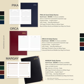 PIKA
ORCA
MARGAY
PIKA A5 Semi Daily Diaries
Hard Cover - REXINE (3 Colours available)
Silver or Gold Foil Customized Corporate Logo
English/Arabic _ English Open*
Solis: Friday _ Saturday Weekend**
320 Pages Printed in Black on White Paper
Black & White World and Middle East Map End Sheets
ORCA A5 Daily Diaries
Hard Cover - REXINE (4 Colours available)
Silver or Gold Foil Customized Corporate Logo
English/Arabic _ English Open*
Solis: Friday _ Saturday Weekend**
384 Pages Printed in Grey on White Paper
Coloured World and Middle East Map End Sheets
MARGAY Daily Diaries
Hard Cover - REXINE (4 Colours available)
Silver or Gold Foil Customized Corporate Logo
Silver or Gold Corners
A5: 148 mm x 210 mm - Daily
400 Pages Printed in Brown on White Paper
English/Arabic _ English Open*
Solis: Friday _ Saturday Weekend**
Coloured World and Middle East Map End Sheets
* 	 Arabic Open upon Demand
** 	 Lunae: Saturday _ Sunday Weekend upon Demand (T & C Apply)
info@tellurian-uae.com
äÉ¶MÓeNotes
8
9
10
11
12
13
14
15
16
17
18
19
8
9
10
11
12
13
14
15
16
17
18
19
Day 9 / Week 2
Day 8 / Week 2Day 7 / Week 2 January 20162016ÊÉãdG¿ƒfÉc/ôjÉæj
`g1437∫hC’G™«HQ29
`g1437∫hC’G™«HQ28
29 Rabi’ I 1437H
28 Rabi’ I 1437H
âÑ```````````°ùdG
á©ª÷G
9
8
9
8
¢ù```````«ªÿG`g1437∫hC’G™«HQ2727 Rabi’ I 1437H
77
Saturday
FridayThursday
2016ÊÉãdG¿ƒfÉc/ôjÉæjJanuary 2016
7
8
9
10
11
12
13
14
15
16
17
18
19
20
7
8
9
10
11
12
13
14
15
16
17
18
19
20
7
8
9
10
11
12
13
14
15
16
17
18
19
20
7
8
9
10
11
12
13
14
15
16
17
18
19
20
‫مالحظات‬Notes
January 2016January 2016 2016 ‫الثاين‬ ‫كانون‬ / ‫يناير‬2016 ‫الثاين‬ ‫كانون‬ / ‫يناير‬
12 Rabi’ II 1437H11 Rabi’ II 1437H ‫7341هـ‬ ‫الثاين‬ ‫ربيع‬ 12‫7341هـ‬ ‫الثاين‬ ‫ربيع‬ 11 FridayThursday ‫اجلـــمعة‬‫اخلميـــــــ�س‬ 2221
F S S M T W T F S S M T W T F S S M T W T F S S M T W T F S S
1 2 3 4 5 6 7 8 9 10 11 12 13 14 15 16 17 18 19 20 21 22 23 24 25 26 27 28 29 30 31
M T W T F S S M T W T F S S M T W T F S S M T W T F S S M
1 2 3 4 5 6 7 8 9 10 11 12 13 14 15 16 17 18 19 20 21 22 23 24 25 26 27 28 29
January February
‫مالحظات‬Notes ‫مالحظات‬Notes
7
8
9
10
11
12
13
14
15
16
17
18
19
7
8
9
10
11
12
13
14
15
16
17
18
19
7
8
9
10
11
12
13
14
15
16
17
18
19
7
8
9
10
11
12
13
14
15
16
17
18
19
March 2016
March20162016‫آذار‬‫ا‬/‫مار�س‬
‫7341هـ‬ ‫آخرة‬‫ل‬‫ا‬ ‫جمادى‬ 11‫7341هـ‬ ‫آخرة‬‫ل‬‫ا‬ ‫جمادى‬ 10 11 Jumada II 1437H10 Jumada II 1437H
‫أحـــد‬‫ل‬‫ا‬‫ال�سـبت‬ SundaySaturday 2019
T
W
T
F
S
S
M
T
W
T
F
S
S
M
T
W
T
F
S
S
M
T
W
T
F
S
S
M
T
W
T
1
2
3
4
5
6
7
8
9
10
11
12
13
14
15
16
17
18
19
20
21
22
23
24
25
26
27
28
29
30
31
 