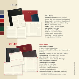 INCA
GUAR
INCA Diaries
Hard Cover Rexine (6 Colours available)
Silver or Gold Foil Customized Corporate Logo
Executive: 210 mm x 260 mm - Daily & Weekly
Mini Executive: 165 mm x 235 mm - Daily
A5: 148 mm x 210 mm - Daily
Pocket: 81 mm x 160 mm - Weekly
Daily Diaries - 416 Pages
Weekly Diaries - 160 Pages
Printed in Grey on Cream Paper
English/Arabic _ English Open*
Solis: Friday _ Saturday Weekend**
16 Pages Coloured World Map
GUAR Diaries
Hard Cover - PU Leather
A Variety of Textures and Colours
Debossing _ Silver/Gold Foil Customized Corporate Logo
Padding
Executive: 210 mm x 260 mm - Semi Daily & Weekly
Mini Executive: 165 mm x 235 mm - Semi Daily
A5: 148 mm x 210 mm - Semi Daily
Pocket: 160 mm x 81 mm - Weekly - 144 Pages
Semi Daily Diaries - 336 Pages
Weekly Diaries - 128 Pages
Printed in Grey on Cream Paper
English/Arabic _ English Open*
Solis: Friday _ Saturday Weekend**
16 Pages Coloured World Map
Additional Inserts at the Begining or End ONLY.
* 	 Arabic Open upon Demand
** 	 Lunae: Saturday _ Sunday Weekend upon Demand (T & C Apply)
info@tellurian-uae.com
notes notes
8
9
10
11
12
13
14
15
16
17
18
19
8
9
10
11
12
13
14
15
16
17
18
19
‫األحـد‬
SUNDAY
‫اإلثنين‬
MONDAY
‫الثالثاء‬
TUESDAY
‫األربعاء‬
WEDNESDAY
‫الخميس‬
THURSDAY
‫الجمعة‬
FRIDAY
‫السبت‬
SATURDAY
week 2
JANUARY 2016 ‫ينـايـر‬
01
23 Rabi’I 1437H 24 Rabi’I 1437H 25 Rabi’I 1437H 26 Rabi’I 1437H 27 Rabi’I 1437H 28 Rabi’I 1437H
29 Rabi’I 1437H
3 4 5 6 7 8
9
‫7341هـ‬ ‫األول‬ ‫ربيع‬ 23 ‫7341هـ‬ ‫األول‬ ‫ربيع‬ 24 ‫7341هـ‬ ‫األول‬ ‫ربيع‬ 25 ‫7341هـ‬ ‫األول‬ ‫ربيع‬ 26 ‫7341هـ‬ ‫األول‬ ‫ربيع‬ 27 ‫7341هـ‬ ‫األول‬ ‫ربيع‬ 28
‫7341هـ‬ ‫األول‬ ‫ربيع‬ 29
01 F S S M T W T F S S M T W T F S S M T W T F S S M T W T F S S
1 2 3 4 5 6 7 8 9 10 11 12 13 14 15 16 17 18 19 20 21 22 23 24 25 26 27 28 29 30 31
notes notes
8
9
10
11
12
13
14
15
16
17
18
19
8
9
10
11
12
13
14
15
16
17
18
19
JANUARY 2016 ‫ينـايـر‬JANUARY 2016 ‫ينـايـر‬
week 1week 1
‫السبت‬‫الجمعة‬
SATURDAYFRIDAY
01 1
‫7341هـ‬ ‫األول‬ ‫ربيع‬ 21
2
‫7341هـ‬ ‫األول‬ ‫ربيع‬ 22
21 Rabi’I 1437H 22 Rabi’I 1437H
02 M T W T F S S M T W T F S S M T W T F S S M T W T F S S M T W
1 2 3 4 5 6 7 8 9 10 11 12 13 14 15 16 17 18 19 20 21 22 23 24 25 26 27 28 29 1 201 F S S M T W T F S S M T W T F S S M T W T F S S M T W T F S S
1 2 3 4 5 6 7 8 9 10 11 12 13 14 15 16 17 18 19 20 21 22 23 24 25 26 27 28 29 30 31
‫األحـد‬
‫األربعاء‬
‫اإلثنين‬
‫الخميس‬
‫الثالثاء‬
‫الجمعة‬
‫السبت‬
SUNDAY
WEDNES
DAY
MONDA
Y
THURSD
AY
TUESDA
Y
FRIDAY
SATURD
AY
‫7341هـ‬
‫األول‬ ‫ربيع‬ 29
‫7341هـ‬
‫األول‬ ‫ربيع‬ 28
‫7341هـ‬
‫األول‬ ‫ربيع‬ 27
‫7341هـ‬
‫األول‬ ‫ربيع‬ 26
‫7341هـ‬
‫األول‬ ‫ربيع‬ 25
‫7341هـ‬
‫األول‬ ‫ربيع‬ 24
‫7341هـ‬
‫األول‬ ‫ربيع‬ 23
29 Rabi’I 1437H
28 Rabi’I 1437H
27 Rabi’I 1437H
26 Rabi’I 1437H
25 Rabi’I 1437H
24 Rabi’I 1437H
23 Rabi’I 1437H
JANUAR
Y 2016 ‫ينـايـر‬
JANUAR
Y 2016 ‫ينـايـر‬
9
8
7
6
5
4
3
week 2
01
Dimanche • Sonntag • Domenica
Domingo • Zondag • Domingo
Sunday ‫ـد‬‫ـ‬‫ـ‬‫ـ‬‫ـ‬‫ح‬‫أ‬‫ل‬‫ا‬
Mercredi • Mittwoch • Mercoledi
Miércoles • Woensdag • Quarta
Vendredi • Freitag • Venerdi
Viernes • Vrijdag • Sexta
Friday ‫ـة‬‫ع‬‫ـم‬‫جل‬‫ا‬Wednesday ‫ـاء‬‫ـ‬‫ع‬‫ـ‬‫ب‬‫أر‬‫ل‬‫ا‬
Samedi • Samstag • Sabato
Sábado • Zaterdag • Sábado
Saturday ‫ـبت‬‫ـ‬‫ـ‬‫ـ‬‫س‬�‫ال‬
Lundi • Montag • Lunedi
Lunes • Maandag • Segunda
Monday ‫ـني‬‫ـ‬‫ـ‬‫ن‬‫االث‬
Mardi • Dienstag • Martedi
Martes • Dinsdag • Terça
Tuesday ‫ـاء‬‫ث‬‫ـال‬‫ث‬‫ال‬
Jeudi • Donnerstag • Giovedi
Jueves • Donderdag • Quinta
Thursday ‫ـ�س‬‫ـ‬‫ـ‬‫ي‬‫اخلم‬
8
9
10
11
12
13
14
15
16
17
18
19
20
8
9
10
11
12
13
14
15
16
17
18
19
20
Notes ‫ـات‬‫ـ‬‫ظ‬‫مالح‬
S M T W T F S
1 2
3 4 5 6 7 8 9
10 11 12 13 14 15 16
17 18 19 20 21 22 23
24 25 26 27 28 29 30
31
w
27
28
29
30
31
32
S M T W T F S
1 2 3 4 5 6
7 8 9 10 11 12 13
14 15 16 17 18 19 20
21 22 23 24 25 26 27
28 29 30 31
w
32
33
34
35
36
S M T W T F S
1 2 3
4 5 6 7 8 9 10
11 12 13 14 15 16 17
18 19 20 21 22 23 24
25 26 27 28 29 30
w
36
37
38
39
40
S M T W T F S
1 2 3
4 5 6 7 8 9 10
11 12 13 14 15 16 17
18 19 20 21 22 23 24
25 26 27 28 29 30 31
w
49
50
51
52
53
S M T W T F S
1
2 3 4 5 6 7 8
9 10 11 12 13 14 15
16 17 18 19 20 21 22
23 24 25 26 27 28 29
30 31
w
40
41
42
43
44
45
S M T W T F S
1 2 3 4 5
6 7 8 9 10 11 12
13 14 15 16 17 18 19
20 21 22 23 24 25 26
27 28 29 30
w
45
46
47
48
49
S M T W T F S
1 2
3 4 5 6 7 8 9
10 11 12 13 14 15 16
17 18 19 20 21 22 23
24 25 26 27 28 29 30
31
w
1
2
3
4
5
6
S M T W T F S
1 2 3 4 5
6 7 8 9 10 11 12
13 14 15 16 17 18 19
20 21 22 23 24 25 26
27 28 29 30 31
w
10
11
12
13
14
S M T W T F S
1 2
3 4 5 6 7 8 9
10 11 12 13 14 15 16
17 18 19 20 21 22 23
24 25 26 27 28 29 30
w
14
15
16
17
18
S M T W T F S
1 2 3 4 5 6 7
8 9 10 11 12 13 14
15 16 17 18 19 20 21
22 23 24 25 26 27 28
29 30 31
w
19
20
21
22
23
S M T W T F S
1 2 3 4
5 6 7 8 9 10 11
12 13 14 15 16 17 18
19 20 21 22 23 24 25
26 27 28 29 30
w
23
24
25
26
27
S M T W T F S
1 2 3 4 5 6
7 8 9 10 11 12 13
14 15 16 17 18 19 20
21 22 23 24 25 26 27
28 29
w
6
7
8
9
10
2‫أ�سبوع‬�week 2
January 2016 2016‫�لثاين‬‫كانون‬• ‫يناير‬
29 Rabi’ I 1437H
28 Rabi’ I 1437H27 Rabi’ I 1437H26 Rabi’ I 1437H25 Rabi’ I 1437H24 Rabi’ I 1437H23 Rabi’ I 1437H
‫ـ‬‫ه‬1437‫أول‬‫ل‬‫ا‬‫ربيع‬29
‫ـ‬‫ه‬1437‫أول‬‫ل‬‫ا‬‫ربيع‬28‫ـ‬‫ه‬1437‫أول‬‫ل‬‫ا‬‫ربيع‬27‫ـ‬‫ه‬1437‫أول‬‫ل‬‫ا‬‫ربيع‬26‫ـ‬‫ه‬1437‫أول‬‫ل‬‫ا‬‫ربيع‬25‫ـ‬‫ه‬1437‫أول‬‫ل‬‫ا‬‫ربيع‬24‫ـ‬‫ه‬1437‫أول‬‫ل‬‫ا‬‫ربيع‬23
9
876543
9
876543
8
9
10
11
12
13
14
15
16
17
18
19
20
8
12
16
20
Jeudi • Donnerstag • Giovedi
Jueves • Donderdag • Quinta
Thursday ‫ـ�س‬‫ـ‬‫ـ‬‫ي‬‫اخلم‬
Vendredi • Freitag • Venerdi
Viernes • Vrijdag • Sexta
Friday ‫ـة‬‫ع‬‫ـم‬‫جل‬‫ا‬
Samedi • Samstag • Sabato
Sábado • Zaterdag • Sábado
Saturday ‫ـبت‬‫ـ‬‫ـ‬‫ـ‬‫س‬�‫ال‬
‫مالحظات‬Notes
S M T W T F S
1 2
3 4 5 6 7 8 9
10 11 12 13 14 15 16
17 18 19 20 21 22 23
24 25 26 27 28 29 30
31
w
1
2
3
4
5
6
January
S M T W T F S
1 2
3 4 5 6 7 8 9
10 11 12 13 14 15 16
17 18 19 20 21 22 23
24 25 26 27 28 29 30
31
w
27
28
29
30
31
32
July
S M T W T F S
1 2 3 4 5 6
7 8 9 10 11 12 13
14 15 16 17 18 19 20
21 22 23 24 25 26 27
28 29
w
6
7
8
9
10
February
S M T W T F S
1 2 3 4 5 6
7 8 9 10 11 12 13
14 15 16 17 18 19 20
21 22 23 24 25 26 27
28 29 30 31
w
32
33
34
35
36
August
S M T W T F S
1 2 3 4 5
6 7 8 9 10 11 12
13 14 15 16 17 18 19
20 21 22 23 24 25 26
27 28 29 30 31
w
10
11
12
13
14
March
S M T W T F S
1 2 3
4 5 6 7 8 9 10
11 12 13 14 15 16 17
18 19 20 21 22 23 24
25 26 27 28 29 30
w
36
37
38
39
40
September
S M T W T F S
1 2 3 4 5 6 7
8 9 10 11 12 13 14
15 16 17 18 19 20 21
22 23 24 25 26 27 28
29 30 31
w
19
20
21
22
23
May
S M T W T F S
1 2 3 4 5
6 7 8 9 10 11 12
13 14 15 16 17 18 19
20 21 22 23 24 25 26
27 28 29 30
w
45
46
47
48
49
November
S M T W T F S
1 2
3 4 5 6 7 8 9
10 11 12 13 14 15 16
17 18 19 20 21 22 23
24 25 26 27 28 29 30
w
14
15
16
17
18
April
S M T W T F S
1
2 3 4 5 6 7 8
9 10 11 12 13 14 15
16 17 18 19 20 21 22
23 24 25 26 27 28 29
30 31
w
40
41
42
43
44
45
October
S M T W T F S
1 2 3 4
5 6 7 8 9 10 11
12 13 14 15 16 17 18
19 20 21 22 23 24 25
26 27 28 29 30
w
23
24
25
26
27
June
S M T W T F S
1 2 3
4 5 6 7 8 9 10
11 12 13 14 15 16 17
18 19 20 21 22 23 24
25 26 27 28 29 30 31
w
49
50
51
52
53
December
1‫أ�سبوع‬�week 1
December 2015 2016‫�لثاين‬‫كانون‬• ‫يناير‬
‫ـ‬‫ه‬1437‫أول‬‫ل‬‫ا‬‫ربيع‬22
‫ـ‬‫ه‬1437‫أول‬‫ل‬‫ا‬‫ربيع‬21
22 Rabi’ I 1437H
21 Rabi’ I 1437H
2
131
‫ـ‬‫ه‬1437‫أول‬‫ل‬‫ا‬‫ربيع‬2020 Rabi’ I 1437H
2
131
Dimanche
• Sonntag
• Domenica
Domingo
• Zondag
• Domingo
Mardi • Dienstag
• Martedi
Martes
• Dinsdag
• Terça
8
10
12
14
16
18
8
10
12
14
16
18
Sunday
‫ـد‬‫ـ‬‫ـ‬‫ـ‬‫ـ‬‫ح‬‫أ‬‫ل‬‫ا‬ Lundi • Montag
• Lunedi
Lunes • Maandag
• Segunda
Monday
‫ـني‬‫ـ‬‫ـ‬‫ن‬‫االث‬
Tuesday
‫ـاء‬‫ث‬‫ـال‬‫ث‬‫ال‬
8
10
12
14
16
18
Mercredi
• Mittwoch
• Mercoledi
Miércoles
• Woensdag
• Quarta
Vendredi
• Freitag
• Venerdi
Viernes
• Vrijdag
• Sexta
Samedi
• Samstag
• Sabato
Sábado
• Zaterdag
• Sábado
8
10
12
14
16
18
Wednesday
‫ـاء‬‫ـ‬‫ع‬‫ـ‬‫ب‬‫أر‬‫ل‬‫ا‬ Jeudi • Donnersta
g • Giovedi
Jueves • Donderdag
• Quinta
Thursday
‫ـ�س‬‫ـ‬‫ـ‬‫ي‬‫اخلم‬
Friday
‫ـة‬‫ع‬‫ـم‬‫جل‬‫ا‬
Saturday
‫ـبت‬‫ـ‬‫ـ‬‫ـ‬‫س‬�‫ال‬
week 2
‫ـ‬‫ه‬1437‫أول‬‫ل‬‫ا‬‫ربيع‬29
‫ـ‬‫ه‬1437‫أول‬‫ل‬‫ا‬‫ربيع‬28
‫ـ‬‫ه‬1437‫أول‬‫ل‬‫ا‬‫ربيع‬27
‫ـ‬‫ه‬1437‫أول‬‫ل‬‫ا‬‫ربيع‬26
‫ـ‬‫ه‬1437‫أول‬‫ل‬‫ا‬‫ربيع‬25
‫ـ‬‫ه‬1437‫أول‬‫ل‬‫ا‬‫ربيع‬24
‫ـ‬‫ه‬1437‫أول‬‫ل‬‫ا‬‫ربيع‬23
29 Rabi’ I 1437H
28 Rabi’ I 1437H
27 Rabi’ I 1437H
26 Rabi’ I 1437H
25 Rabi’ I 1437H
24 Rabi’ I 1437H
23 Rabi’ I 1437H
9
8
7
6
5
4
3
9
8
7
6
5
4
3
2016‫الثاين‬‫ـون‬‫ن‬‫ـا‬‫ك‬• ‫يناير‬
January 2016
S M
31 1
S M T W T F S
27 28 29 30 31 1 2
S M T W T F S
3 4 5 6 7 8 9
S M T W T F S
10 11 12 13 14 15 16
S M T W T F S
17 18 19 20 21 22 23
S M T W T F S
24 25 26 27 28 29 30
 