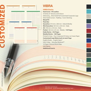 * 	 Arabic Open upon Demand
** 	 Lunae: Saturday _ Sunday Weekend upon Demand (T & C Apply)
VIBRA
VIBRA Diaries
Hard Cover - PU Leather
A Variety of Textures and Colours
Debossing _ Silver/Gold Foil Customized Corporate Logo
Silver/Gold Corners - Padding - Cover Stitching
Mixed PU
Flute Box
Executive: 210 mm x 260 mm - Daily & Weekly
Mini Executive: 165 mm x 235 mm - Daily
A5: 148 mm x 210 mm - Daily
Pocket: 160 mm x 81 mm - Weekly - 144 Pages
Daily Diaries - 432 Pages
Weekly Diaries - 160 Pages
Printed in Grey + Your Corporate ID Colour on Cream Paper
Customized Logo/Watermark on each Page
English/Arabic _ English Open*
Solis: Friday _ Saturday Weekend**
16 Pages Coloured World Map
Gild Edging
Additional Inserts
CUSTOMIZEDinfo@tellurian-uae.com
‫ﻣﻼﺣﻈﺎت‬ Notes
7
8
9
10
11
12
13
14
15
16
17
18
19
٧
٨
٩
١٠
١١
١٢
١٣
١٤
١٥
١٦
١٧
١٨
١٩
٥١ ‫أﺳﺒﻮع‬٥١ ‫أﺳﺒﻮع‬ week 51week 51
‫٧٣٤١ﻫـ‬ ‫ا�ول‬ ‫رﺑﻴﻊ‬ ٥‫٧٣٤١ﻫـ‬ ‫ا�ول‬ ‫رﺑﻴﻊ‬ ٤ 5 Rabi’ I 1437H4 Rabi’ I 1437H
‫ا�رﺑــــــــــــﻌـــــــــــﺎء‬‫اﻟــﺜـــــﻼﺛــــــﺎء‬ WEDNESDAYTUESDAY
٢٠١٥ ‫ا�ول‬ ‫ﻛﺎﻧﻮن‬ • �‫دﻳﺴﻤ‬٢٠١٥ ‫ا�ول‬ ‫ﻛﺎﻧﻮن‬ • �‫دﻳﺴﻤ‬ DECEMBER 2015DECEMBER 2015
1615
DECEMBER
Safar - Rabi’ I 1437H
DECEMBER
T W T F S S M T W T F S S M T W T F S S M T W T F S S M T W T
1 2 3 4 5 6 7 8 9 10 11 12 13 14 15 16 17 18 19 20 21 22 23 24 25 26 27 28 29 30 31
19 20 21 22 23 24 25 26 27 28 29 1 2 3 4 5 6 7 8 9 10 11 12 13 14 15 16 17 18 19 20‫ﻫـ‬ ١٤٣٧ ‫ا�ول‬ ‫رﺑﻴﻊ‬ - ‫ﺻﻔﺮ‬
‫ا�ول‬ ‫ﻛﺎﻧﻮن‬ • �‫دﻳﺴﻤ‬
‫ث‬‫أ‬‫خ‬‫ج‬‫س‬‫أ‬‫ا‬‫ث‬‫أ‬‫خ‬‫ج‬‫س‬‫أ‬‫ا‬‫ث‬‫أ‬‫خ‬‫ج‬‫س‬‫أ‬‫ا‬‫ث‬‫أ‬‫خ‬‫ج‬‫س‬‫أ‬‫ا‬‫ث‬‫أ‬‫خ‬
١٢٣٤٥٦٧٨٩١٠١١١٢١٣١٤١٥١٦١٧١٨١٩٢٠٢١٢٢٢٣٢٤٢٥٢٦٢٧٢٨٢٩٣٠٣١
١٩٢٠٢١٢٢٢٣٢٤٢٥٢٦٢٧٢٨٢٩١٢٣٤٥٦٧٨٩١٠١١١٢١٣١٤١٥١٦١٧١٨١٩٢٠
‫ﻣﻼﺣﻈﺎت‬ Notes
7
8
9
10
11
12
13
14
15
16
17
18
19
٧
٨
٩
١٠
١١
١٢
١٣
١٤
١٥
١٦
١٧
١٨
١٩
SUNDAY MONDAY TUESDAY‫ا�ﺣــــــــــــــﺪ‬ ‫اﻻﺛﻨـــــــــــــﲔ‬ ‫اﻟــﺜـــــﻼﺛــــــﺎء‬ WEDNESDAY THURSDAY FRIDAY
SATURDAY
‫ا�رﺑــــــــــــﻌـــــــــــﺎء‬ ‫اﳋـﻤـﻴــــــــــﺲ‬ ‫اﻟـﺠﻤـﻌـــﺔ‬
‫اﻟﺴــــــــــــــــﺒﺖ‬
٢٨ ‫أﺳﺒﻮع‬ week 28
٢٠١٥ ‫ﲤﻮز‬ • ‫ﻳﻮﻟﻴﻮ‬JULY 2015
24 Ramadan 1436H
23 Ramadan 1436H22 Ramadan 1436H21 Ramadan 1436H20 Ramadan 1436H19 Ramadan 1436H18 Ramadan 1436H
‫٦٣٤١ﻫـ‬ ‫رﻣﻀﺎن‬ ٢٤
‫٦٣٤١ﻫـ‬ ‫رﻣﻀﺎن‬ ٢٣‫٦٣٤١ﻫـ‬ ‫رﻣﻀﺎن‬ ٢٢‫٦٣٤١ﻫـ‬ ‫رﻣﻀﺎن‬ ٢١‫٦٣٤١ﻫـ‬ ‫رﻣﻀﺎن‬ ٢٠‫٦٣٤١ﻫـ‬ ‫رﻣﻀﺎن‬ ١٩‫٦٣٤١ﻫـ‬ ‫رﻣﻀﺎن‬ ١٨
11
1098765
Ramadan - Shawwal 1436H
JULY
W T F S S M T W T F S S M T W T F S S M T W T F S S M T W T F
1 2 3 4 5 6 7 8 9 10 11 12 13 14 15 16 17 18 19 20 21 22 23 24 25 26 27 28 29 30 31
14 15 16 17 18 19 20 21 22 23 24 25 26 27 28 29 1 2 3 4 5 6 7 8 9 10 11 12 13 14 15‫ﻫـ‬ ١٤٣٦ ‫ﺷﻮال‬ - ‫رﻣـﻀـــــــــﺎن‬
‫ﲤﻮز‬ • ‫ﻳﻮﻟﻴﻮ‬
‫أ‬‫خ‬‫ج‬‫س‬‫أ‬‫ا‬‫ث‬‫أ‬‫خ‬‫ج‬‫س‬‫أ‬‫ا‬‫ث‬‫أ‬‫خ‬‫ج‬‫س‬‫أ‬‫ا‬‫ث‬‫أ‬‫خ‬‫ج‬‫س‬‫أ‬‫ا‬‫ث‬‫أ‬‫خ‬‫ج‬
١٢٣٤٥٦٧٨٩١٠١١١٢١٣١٤١٥١٦١٧١٨١٩٢٠٢١٢٢٢٣٢٤٢٥٢٦٢٧٢٨٢٩٣٠٣١
١٤١٥١٦١٧١٨١٩٢٠٢١٢٢٢٣٢٤٢٥٢٦٢٧٢٨٢٩١٢٣٤٥٦٧٨٩١٠١١١٢١٣١٤١٥
7
8
9
10
11
12
13
14
15
16
17
18
19
Notes
٧
٨
٩
١٠
١١
١٢
١٣
١٤
١٥
١٦
١٧
١٨
١٩
‫ﻣﻼﺣﻈﺎت‬
٤٦ ‫أﺳﺒﻮع‬٤٦ ‫أﺳﺒﻮع‬ week 46week 46
28 Muharram 1437H27 Muharram 1437H ‫٧٣٤١ﻫـ‬ ‫م‬ّ‫�ﺮ‬ ٢٨‫٧٣٤١ﻫـ‬ ‫م‬ّ‫�ﺮ‬ ٢٧
TUESDAYMONDAY ‫اﻟــﺜـــــﻼﺛــــــﺎء‬‫اﻻﺛﻨـــــــــــــﲔ‬
NOVEMBER 2015NOVEMBER 2015 ٢٠١٥ �‫اﻟﺜﺎ‬ ‫ﺗﺸﺮﻳﻦ‬ • �‫ﻧﻮﻓﻤ‬٢٠١٥ �‫اﻟﺜﺎ‬ ‫ﺗﺸﺮﻳﻦ‬ • �‫ﻧﻮﻓﻤ‬
109
NOVEMBER
Muharram - Safar 1437H
NOVEMBER
S M T W T F S S M T W T F S S M T W T F S S M T W T F S S M
1 2 3 4 5 6 7 8 9 10 11 12 13 14 15 16 17 18 19 20 21 22 23 24 25 26 27 28 29 30
19 20 21 22 23 24 25 26 27 28 29 30 1 2 3 4 5 6 7 8 9 10 11 12 13 14 15 16 17 18‫ﻫـ‬ ١٤٣٧ ‫ﺻﻔﺮ‬ - ‫م‬ّ‫�ﺮ‬
�‫اﻟﺜﺎ‬ ‫ﺗﺸﺮﻳﻦ‬ • �‫ﻧﻮﻓﻤ‬
‫أ‬‫ا‬‫ث‬‫أ‬‫خ‬‫ج‬‫س‬‫أ‬‫ا‬‫ث‬‫أ‬‫خ‬‫ج‬‫س‬‫أ‬‫ا‬‫ث‬‫أ‬‫خ‬‫ج‬‫س‬‫أ‬‫ا‬‫ث‬‫أ‬‫خ‬‫ج‬‫س‬‫أ‬‫ا‬
١٢٣٤٥٦٧٨٩١٠١١١٢١٣١٤١٥١٦١٧١٨١٩٢٠٢١٢٢٢٣٢٤٢٥٢٦٢٧٢٨٢٩٣٠
١٩٢٠٢١٢٢٢٣٢٤٢٥٢٦٢٧٢٨٢٩٣٠١٢٣٤٥٦٧٨٩١٠١١١٢١٣١٤١٥١٦١٧١٨
 