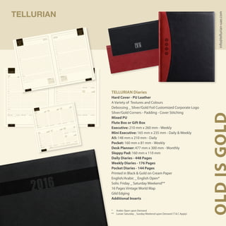 Noon Noon
Evening Evening
8:00
9:00
10:00
11:00
12:00
8:00
9:00
10:00
11:00
12:00
13:00
14:00
15:00
16:00
17:00
18:00
13:00
14:00
15:00
16:00
17:00
18:00
19:00
20:00
19:00
20:00
S M T W T F SwS M T W T F Sw
Te l e p h o n e N u m b e r s , E - M a i l s , N o t e s
MONDAY
‫اإلثنين‬
TUESDAY
‫الثالثاء‬
SUNDAY
‫األحد‬
WEDNESDAY
‫األربعاء‬
THURSDAY
‫الخميس‬
FRIDAY
‫الجمعة‬
SATURDAY
‫السبت‬
22 Rabi’ I 1437H
21 Rabi’ I 1437H
20 Rabi’ I 1437H19 Rabi’ I 1437H18 Rabi’ I 1437H17 Rabi’ I 1437H16 Rabi’ I 1437H ‫7341هـ‬ ‫األول‬ ‫ربيع‬ 22
‫7341هـ‬ ‫األول‬ ‫ربيع‬ 21
‫7341هـ‬ ‫األول‬ ‫ربيع‬ 20‫7341هـ‬ ‫األول‬ ‫ربيع‬ 19‫7341هـ‬ ‫األول‬ ‫ربيع‬ 18‫7341هـ‬ ‫األول‬ ‫ربيع‬ 17‫7341هـ‬ ‫األول‬ ‫ربيع‬ 16
week 1week 1
02
013130292827
D E C 1 5 - J A N 1 6D E C E M B E R 1 5
‫يـنـايـر‬ / ‫ديسمبـر‬‫ديسمبـر‬ / ‫األول‬ ‫كــانـون‬
JA NUARY
1 2
3 4 5 6 7 8 9
10 11 12 13 14 15 16
17 18 19 20 21 22 23
24 25 26 27 28 29 30
31
1
2
3
4
5
6
DECEMBER
1 2 3 4 5
6 7 8 9 10 11 12
13 14 15 16 17 18 19
20 21 22 23 24 25 26
27 28 29 30 31
49
50
51
52
1
TELLURIAN
TELLURIAN Diaries
Hard Cover - PU Leather
A Variety of Textures and Colours
Debossing _ Silver/Gold Foil Customized Corporate Logo
Silver/Gold Corners - Padding - Cover Stitching
Mixed PU
Flute Box or Gift Box
Executive: 210 mm x 260 mm - Weekly
Mini Executive: 165 mm x 235 mm - Daily & Weekly
A5: 148 mm x 210 mm - Daily
Pocket: 160 mm x 81 mm - Weekly
Desk Planner: 477 mm x 300 mm - Monthly
Sloppy Pad: 160 mm x 110 mm
Daily Diaries - 448 Pages
Weekly Diaries - 176 Pages
Pocket Diaries - 144 Pages
Printed in Black & Gold on Cream Paper
English/Arabic _ English Open*
Solis: Friday _ Saturday Weekend**
16 Pages Vintage World Map
Gild Edging
Additional Inserts
* 	 Arabic Open upon Demand
** 	 Lunae: Saturday _ Sunday Weekend upon Demand (T & C Apply)
OLDISGOLDinfo@tellurian-uae.com
Noon
Noon
Evening
Evening
8:00
9:00
10:00
11:00
12:00
8:00
9:00
10:00
11:00
12:00
13:00
14:00
15:00
16:00
17:00
18:00
13:00
14:00
15:00
16:00
17:00
18:00
19:00
20:00
19:00
20:00
S M T W T F S
w
S M T W T F S
w
Te l e p h o n e N u m b e r s , E - M a i l s , N o t e s
‫يـنـايـر‬ / ‫الـثـانـي‬
‫كـانـون‬
‫يـنـايـر‬ / ‫الـثـانـي‬
‫كـانـون‬
J A N U A R Y 1 6
J A N U A R Y 1 6
‫لسبت‬‫ا‬
‫لجمعة‬‫ا‬
SATUR
DAY
FRIDAY
02
01
week 1
week 1
22 Rabi’ I 1437H
21 Rabi’ I 1437H
‫7341هـ‬ ‫األول‬ ‫ربيع‬ 22
‫7341هـ‬ ‫األول‬ ‫ربيع‬ 21
FEBRUARY
1 2 3 4 5 6
7 8 9 10 11 12 13
14 15 16 17 18 19 20
21 22 23 24 25 26 27
28 29
6
7
8
9
10
JA N UARY
1 2
3 4 5 6 7 8 9
10 11 12 13 14 15 16
17 18 19 20 21 22 23
24 25 26 27 28 29 30
31
1
2
3
4
5
6
8:00
9:00
10:00
11:00
Noon
13:00
14:00
15:00
16:00
17:00
Evening
19:00
8:00
9:00
10:00
11:00
Noon
13:00
14:00
15:00
16:00
17:00
Evening
19:00
SUNDAY
MOND
AY
TUESD
AY
WEDN
ESDAY
THURS
DAY
FRIDAY
‫األحــــد‬
‫اإلثنين‬
‫لثـالثـاء‬‫ا‬
‫ألربعـاء‬‫ا‬
‫خميـس‬
‫ال‬
‫لجمعــة‬‫ا‬
SATUR
DAY
‫لسبـت‬‫ا‬
JANUA
RY 16
‫ينايـر‬ / ‫الـثاني‬ ‫كـانون‬
w e e k 2
‫7341هـ‬ ‫األول‬ ‫ربيع‬ 29
‫7341هـ‬ ‫األول‬ ‫ربيع‬ 28
‫7341هـ‬ ‫األول‬ ‫ربيع‬ 27
‫7341هـ‬ ‫األول‬ ‫ربيع‬ 26
‫7341هـ‬ ‫األول‬ ‫ربيع‬ 25
‫7341هـ‬ ‫األول‬ ‫ربيع‬ 24
‫7341هـ‬ ‫األول‬ ‫ربيع‬ 23
29 Rabi’ I 1437H
28 Rabi’ I 1437H
27 Rabi’ I 1437H
26 Rabi’ I 1437H
25 Rabi’ I 1437H
24 Rabi’ I 1437H
23 Rabi’ I 1437H
09
08
07
06
05
04
03
F S S M T W T F S S M T W T F S S M T W T F S S M T M T F S S
1 2 3 4 5 6 7 8 9 10 11 12 13 14 15 16 17 18 19 20 21 22 23 24 25 26 27 28 29 30 31
JANUARY
 